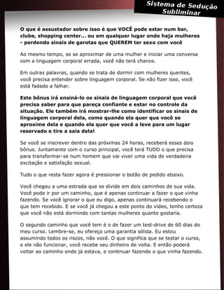 O que é assustador sobre isso é que VOCÊ pode estar num bar,
clube, shopping center... ou em qualquer lugar onde haja mulheres
- perdendo sinais de garotas que QUEREM ter sexo com você
Ao mesmo tempo, se se aproximar de uma mulher e iniciar uma conversa
com a linguagem corporal errada, você não terá chance.
Em outras palavras, quando se trata de dormir com mulheres quentes,
você precisa entender sobre linguagem corporal. Se não fizer isso, você
está fadado a falhar.
Este bônus irá ensiná-lo os sinais de linguagem corporal que você
precisa saber para que pareça confiante e estar no controle da
situação. Ele também irá mostrar-lhe como identificar os sinais de
linguagem corporal dela, como quando ela quer que você se
aproxime dela e quando ela quer que você a leve para um lugar
reservado e tire a saia dela!
Se você se inscrever dentro das próximas 24 horas, receberá esses dois
bônus. Juntamente com o curso principal, você terá TUDO o que precisa
para transformar-se num homem que vai viver uma vida de verdadeira
excitação e satisfação sexual.
Tudo o que resta fazer agora é pressionar o botão de pedido abaixo.
Você chegou a uma estrada que se divide em dois caminhos de sua vida.
Você pode ir por um caminho, que é apenas continuar a fazer o que vinha
fazendo. Se você ignorar o que eu digo, apenas continuará recebendo o
que tem recebido. E se você já chegou a este ponto do vídeo, tenho certeza
que você não está dormindo com tantas mulheres quanto gostaria.
O segundo caminho que você tem é o de fazer um test-drive de 60 dias do
meu curso. Lembre-se, eu ofereço uma garantia sólida. Eu estou
assumindo todos os riscos, não você. O que significa que se testar o curso,
e ele não funcionar, você recebe seu dinheiro de volta. E então poderá
voltar ao caminho onde já estava, e continuar fazendo o que vinha fazendo.
 