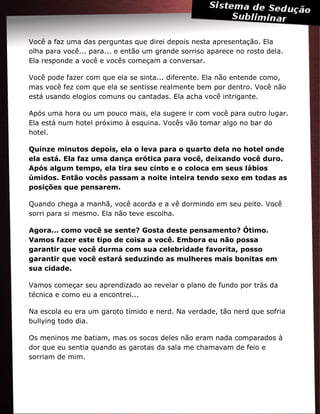 Você a faz uma das perguntas que direi depois nesta apresentação. Ela
olha para você... para... e então um grande sorriso aparece no rosto dela.
Ela responde a você e vocês começam a conversar.
Você pode fazer com que ela se sinta... diferente. Ela não entende como,
mas você fez com que ela se sentisse realmente bem por dentro. Você não
está usando elogios comuns ou cantadas. Ela acha você intrigante.
Após uma hora ou um pouco mais, ela sugere ir com você para outro lugar.
Ela está num hotel próximo à esquina. Vocês vão tomar algo no bar do
hotel.
Quinze minutos depois, ela o leva para o quarto dela no hotel onde
ela está. Ela faz uma dança erótica para você, deixando você duro.
Após algum tempo, ela tira seu cinto e o coloca em seus lábios
úmidos. Então vocês passam a noite inteira tendo sexo em todas as
posições que pensarem.
Quando chega a manhã, você acorda e a vê dormindo em seu peito. Você
sorri para si mesmo. Ela não teve escolha.
Agora... como você se sente? Gosta deste pensamento? Ótimo.
Vamos fazer este tipo de coisa a você. Embora eu não possa
garantir que você durma com sua celebridade favorita, posso
garantir que você estará seduzindo as mulheres mais bonitas em
sua cidade.
Vamos começar seu aprendizado ao revelar o plano de fundo por trás da
técnica e como eu a encontrei...
Na escola eu era um garoto tímido e nerd. Na verdade, tão nerd que sofria
bullying todo dia.
Os meninos me batiam, mas os socos deles não eram nada comparados à
dor que eu sentia quando as garotas da sala me chamavam de feio e
sorriam de mim.
 
