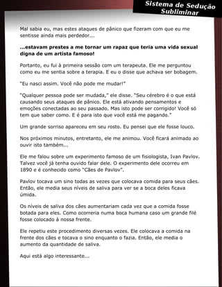 Mal sabia eu, mas estes ataques de pânico que fizeram com que eu me
sentisse ainda mais perdedor...
...estavam prestes a me tornar um rapaz que teria uma vida sexual
digna de um artista famoso!
Portanto, eu fui à primeira sessão com um terapeuta. Ele me perguntou
como eu me sentia sobre a terapia. E eu o disse que achava ser bobagem.
“Eu nasci assim. Você não pode me mudar!”
“Qualquer pessoa pode ser mudada,” ele disse. “Seu cérebro é o que está
causando seus ataques de pânico. Ele está ativando pensamentos e
emoções conectadas ao seu passado. Mas isto pode ser corrigido! Você só
tem que saber como. E é para isto que você está me pagando.”
Um grande sorriso apareceu em seu rosto. Eu pensei que ele fosse louco.
Nos próximos minutos, entretanto, ele me animou. Você ficará animado ao
ouvir isto também...
Ele me falou sobre um experimento famoso de um fisiologista, Ivan Pavlov.
Talvez você já tenha ouvido falar dele. O experimento dele ocorreu em
1890 e é conhecido como “Cães de Pavlov”.
Pavlov tocava um sino todas as vezes que colocava comida para seus cães.
Então, ele media seus níveis de saliva para ver se a boca deles ficava
úmida.
Os níveis de saliva dos cães aumentariam cada vez que a comida fosse
botada para eles. Como ocorreria numa boca humana caso um grande filé
fosse colocado à nossa frente.
Ele repetiu este procedimento diversas vezes. Ele colocava a comida na
frente dos cães e tocava o sino enquanto o fazia. Então, ele media o
aumento da quantidade de saliva.
Aqui está algo interessante...
 