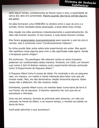 Após algum tempo, simplesmente ao Pavlov tocar o sino, a quantidade de
saliva dos cães era aumentada. Mesmo quando não havia comida alguma
por perto.
Os cães formaram uma CONEXÃO no cérebro entre o soar do sino e a
comida. Como resultado desta associação, a boca deles ficou úmida.
Esta reação nos cães aconteceu instantaneamente e automaticamente. Os
cães não tiveram escolha. O sino tocava, e suas bocas ficavam úmidas.
Eles foram programados inconscientemente para associar o som do sino à
comida. Isto é conhecido como “Condicionamento Clássico”.
Eu tinha ouvido falar antes sobre este experimento em aulas. Mas aquilo
não significou coisa alguma para mim e não significada nada agora. Aonde
o terapeuta queria chegar?
Ele continuou. “Os psicólogos não estavam certos se seres humanos
poderiam ser condicionados desta maneira. Portanto, em 1920, um homem
cujo nome é John B Watson realizou outro experimento famoso conhecido
como ‘O Experimento do Pequeno Albert’.”
O Pequeno Albert tinha 9 meses de idade. Foi mostrado a ele um pequeno
rato, um macaco, um coelho e várias máscaras para fazer com que ele
tivesse medo. Mas, ele não demonstrou reação emocional alguma. Estas
coisas não o afetaram. Ele não mostrou medo.
Entretanto, quando Albert ouviu um martelo bater numa barra de ferro à
sua frente, ele se assustou. O barulho repentino fez com que ele se
assustasse e chorasse.
Uma vez por semana, durante as próximas sete semanas, um rato era
colocado na frente de Albert, e ao mesmo tempo, o martelo era batido na
barra de ferro.
Você pode adivinhar o que aconteceu?
 