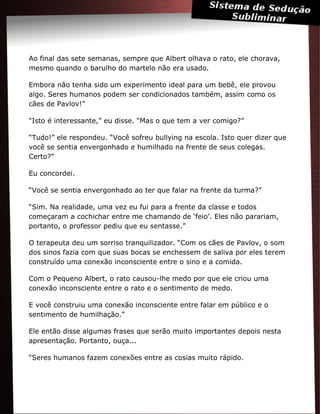 Ao final das sete semanas, sempre que Albert olhava o rato, ele chorava,
mesmo quando o barulho do martelo não era usado.
Embora não tenha sido um experimento ideal para um bebê, ele provou
algo. Seres humanos podem ser condicionados também, assim como os
cães de Pavlov!”
“Isto é interessante,” eu disse. “Mas o que tem a ver comigo?”
“Tudo!” ele respondeu. “Você sofreu bullying na escola. Isto quer dizer que
você se sentia envergonhado e humilhado na frente de seus colegas.
Certo?”
Eu concordei.
“Você se sentia envergonhado ao ter que falar na frente da turma?”
“Sim. Na realidade, uma vez eu fui para a frente da classe e todos
começaram a cochichar entre me chamando de ‘feio’. Eles não parariam,
portanto, o professor pediu que eu sentasse.”
O terapeuta deu um sorriso tranquilizador. “Com os cães de Pavlov, o som
dos sinos fazia com que suas bocas se enchessem de saliva por eles terem
construído uma conexão inconsciente entre o sino e a comida.
Com o Pequeno Albert, o rato causou-lhe medo por que ele criou uma
conexão inconsciente entre o rato e o sentimento de medo.
E você construiu uma conexão inconsciente entre falar em público e o
sentimento de humilhação.”
Ele então disse algumas frases que serão muito importantes depois nesta
apresentação. Portanto, ouça...
“Seres humanos fazem conexões entre as cosias muito rápido.
 
