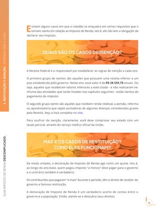 GUIAIMPOSTODERENDADESCOMPLICADO.
10
Existem alguns casos em que o cidadão se enquadra em certos requisitos que o
tornam isento em relação ao Imposto de Renda, isto é, ele não tem a obrigação de
declarar seu imposto.
2.RESTITUIÇÃOEISENÇÃO-ENTENDACASOACASO
MAS E OS CASOS DE RESTITUIÇÃO?
COMO ELES FUNCIONAM?
QUAIS SÃO OS CASOS DE ISENÇÃO?
De modo simples, a declaração de Imposto de Renda age como um ajuste. Isto é,
ao longo do ano-base, quem pagou imposto “a menos” deve pagar para o governo
e o contrário também é verdadeiro.
Os contribuintes que pagaram “a mais” durante o período, têm o direito de receber do
governo a famosa restituição.
A declaração de Imposto de Renda é um verdadeiro acerto de contas entre o
governo e a população. Então, atente-se e descubra seus direitos.
A Receita Federal é a responsável por estabelecer as regras de isenção a cada ano.
O primeiro grupo de isentos são aqueles que possuem uma receita inferior a um
piso estabelecido pelo governo. Neste ano, esse valor é de R$ 28.559,70 anuais. Ou
seja, aqueles que receberam valores inferiores a este citado - e não realizaram ne-
nhuma das atividades que serão listadas nos capítulos seguintes - estão isentos do
pagamento do imposto.
O segundo grupo isento são aqueles que recebem renda relativas a pensão, reforma
ou aposentadoria que sejam portadoras de algumas doenças consideradas graves
pela Receita. Veja a lista completa no site.
Para usufruir da isenção, claramente, você deve comprovar seu estado com um
laudo pericial, através do serviço médico oficial da União.
 