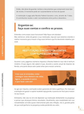 GUIAIMPOSTODERENDADESCOMPLICADO.
12
2.RESTITUIÇÃOEISENÇÃO-ENTENDACASOACASO
Organize-se:
faça suas contas e confira os prazos.
Entendeu como esses casos funcionam? Não fique com dúvidas!
Mas atente-se: antes de gastar a sua restituição, veja por que estamos vivendo o
melhor momento para investir e faça esse dinheiro que foi devolvido trabalhar por
você.
RESTITUIÇÃO: O ACERTO DE CONTAS
COM SUAS ECONOMIAS
Durante o ano, pagamos inúmeros impostos à Receita Federal e isso não é nenhum
mistério. O que alguns não sabem é que, durante o acerto anual de Imposto de
Renda, uma parte desse valor pode voltar para nossas carteiras.
Então, não deixe de guardar recibos e documentos que comprovem esse tipo
de receita. O montante pode ser surpreendente na hora do ajuste!
A restituição é paga pela Receita Federal durante o ano, através de 7 lotes.
O contribuinte recebe o valor normalmente entre junho e dezembro.
Creio que já entendeu como
conseguir esse dinheiro de volta.
Agora, a questão é outra:
o que fazer com ele?
Se agir por impulso, você pode acabar gastando em itens supérfluos. Por mais que
a tentação em gastar o capital recebido seja grande, é preciso ter foco para investir
no seu futuro.
Entretanto, não caia no erro de depositar sua restituição diretamente na poupança
e pensar que alcançará ótimos resultados. Atualmente, esta modalidade tem sua
rentabilidade corroída quase inteiramente pela alta inflação, isto é, grande parte
do que você ganharia na poupança acaba perdendo seu valor.
 