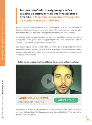 GUIAIMPOSTODERENDADESCOMPLICADO.
13
2.RESTITUIÇÃOEISENÇÃO-ENTENDACASOACASO
Tempos desafiadores exigem aplicações
capazes de entregar mais aos investidores e,
acredite, o Mercado Financeiro está repleto
de excelentes oportunidades.
Aquela que vem conquistando cada vez mais popularidade é a famosa Bolsa de
Valores. Milhares de brasileiros, de diversos perfis e com variados aportes, vêm
dominando Mercado de Ações e alcançando grandes lucros. Isso é um fato.
Entretanto, esse mercado ainda gera diversas dúvidas entre os aspirantes
a investidor: como ganhar dinheiro aplicando? Como saber o momento certo de
comprar? Quanto preciso ter para alcançar lucros?
Com a restituição a caminho, você está no momento certo de aprender a investi-la
da melhor maneira possível. Para ter acesso às grandes oportunidades de investi-
mento e, principalmente, saber como chegar até elas, sugerimos um caminho de
sucesso: o conhecimento.
Após começar a investir, seja em renda fixa ou em ações, você deverá conhecer
as regras do Imposto de Renda para cada uma das modalidades. Você sabe como
declarar cada uma delas?
Saiba como os grandes investidores dominam a bolsa de valores
.APRENDA A INVESTIR
na Bolsa de Valores
ASSISTA O VÍDEO
 