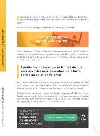 GUIAIMPOSTODERENDADESCOMPLICADO.
15
Essa dúvida é comum a milhares de investidores espalhados pelo Brasil. Tudo
que investimos deve ser declarado? As regras são as mesmas para a Bolsa de
Valores?
Nesta seção, você conseguirá entender cada caso separadamente!
Se você já operou na Bolsa de Valores, já deve ter notado que ao fim do extrato de
corretagem vem listado que o Imposto de Renda é recolhido na fonte. No entanto, ele
é apenas uma parcela do que se deve pagar. Esse processo, portanto, gera muitas
dúvidas entre investidores.
IMPOSTO DE RENDA
NA BOLSA DE VALORES
Se você opera comprando e vendendo ações ou outros ativos e obtiver lucro no
ajuste final do mês, você deverá emitir uma DARF no site da receita e pagar a
alíquota sobre o ganho (15% para operações normais e 20% para day trade).
Estão isentos os investidores com vendas de ações inferiores a R$ 20 mil. Assim, a
Receita permite que investidores menores operem e lucrem sem aferir o Imposto
- contribuindo para o fomento de negociações. Já no caso dos contratos futuros e
operações Day Trade, qualquer operação é tributável.
É muito importante que se lembre de que
você deve declarar mensalmente o lucro
obtido na Bolsa de Valores!
3.COMODECLARARSEUSINVESTIMENTOS
SAIBA COMO
SER UM TRADER
E APROVEITE
AS MELHORES
OPORTUNIDADES
ASSISTA CURSO COMPLETO!
 