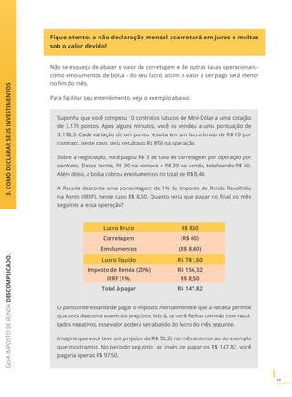 GUIAIMPOSTODERENDADESCOMPLICADO.
16
Fique atento: a não declaração mensal acarretará em juros e multas
sob o valor devido!
3.COMODECLARARSEUSINVESTIMENTOS
Não se esqueça de abater o valor da corretagem e de outras taxas operacionais -
como emolumentos de bolsa - do seu lucro, assim o valor a ser pago será menor
no fim do mês.
Para facilitar seu entendimento, veja o exemplo abaixo:
Suponha que você comprou 10 contratos futuros de Mini-Dólar a uma cotação
de 3.170 pontos. Após alguns minutos, você os vendeu a uma pontuação de
3.178,5. Cada variação de um ponto resulta em um lucro bruto de R$ 10 por
contrato, neste caso, teria resultado R$ 850 na operação.
Sobre a negociação, você pagou R$ 3 de taxa de corretagem por operação por
contrato. Dessa forma, R$ 30 na compra e R$ 30 na venda, totalizando R$ 60.
Além disso, a bolsa cobrou emolumentos no total de R$ 8,40.
A Receita desconta uma porcentagem de 1% de Imposto de Renda Recolhido
na Fonte (IRRF), nesse caso R$ 8,50. Quanto teria que pagar no final do mês
seguinte a essa operação?
Lucro Bruto R$ 850
Corretagem (R$ 60)
Emolumentos (R$ 8,40)
Lucro líquido R$ 781,60
Imposto de Renda (20%) R$ 156,32
IRRF (1%) R$ 8,50
Total à pagar R$ 147.82
O ponto interessante de pagar o imposto mensalmente é que a Receita permite
que você desconte eventuais prejuízos. Isto é, se você fechar um mês com resul-
tados negativos, esse valor poderá ser abatido do lucro do mês seguinte.
Imagine que você teve um prejuízo de R$ 50,32 no mês anterior ao do exemplo
que mostramos. No período seguinte, ao invés de pagar os R$ 147,82, você
pagaria apenas R$ 97,50.
 