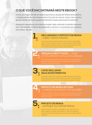 O QUE VOCÊ ENCONTRARÁ NESTE EBOOK?
O novo ano chega e com ele um assunto que chama a atenção de milhares de brasileiros:
o Imposto de Renda. Este famoso tributo faz parte da vida de muitos, mas continua
gerando dúvida, tanto para aqueles contribuintes novatos quanto para os veteranos!
Este guia foi separado em cinco blocos principais. Neles, está todo o conteúdo necessário
para você entender de forma descomplicada a estrutura e os processos que envolvem
esse tributo. São eles:
1.
3.
5.
DECLARANDO O IMPOSTO DE RENDA
- SAIBA TODOS PASSOS
Por mais que você já possa entender como funciona a declaração,
verificar as novas regras e checar suas atualizações é fundamental!
Neste capítulo, explicaremos passo a passo todo o processo, assim
você evitará dores de cabeça e gastos desnecessários.
ISENÇÃO E RESTITUIÇÃO - SAIBA
COMO APROVEITAR SUA DECLARAÇÃO2.
4.
COMO DECLARAR
SEUS INVESTIMENTOS
Como já deve saber, não é apenas seu salário que deve ser declarado.
É necessário que todo investidor declare seus títulos e operações para
a Receita Federal. Entenda aqui como obedecer às regras da Receita.
IMPOSTO DE RENDA EM 2018
- CONHEÇA OS PRAZOS E OS VALORES
Se você já conhece como esse tributo funciona, atente-se aos prazos
e alíquotas vigentes para este ano! Veja aqui todas as informações
referentes a 2018.
IMPOSTO DE RENDA
- ENTENDA SUA IMPORTÂNCIA
Sabemos que este imposto é obrigatório e que, a partir de uma
renda, devemos contribuir para o governo. Mas você sabe para
onde seu dinheiro vai? Entenda a estrutura do IR no último capítulo
do Ebook.
Essas duas palavrinhas geram algumas dúvidas entre os contribuintes.
Aqui você entenderá perfeitamente como acontece a isenção e como
você pode investir sua restituição.
 