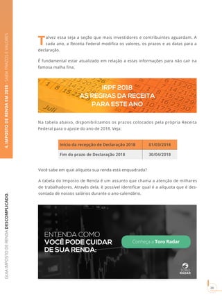 GUIAIMPOSTODERENDADESCOMPLICADO.
20
4.IMPOSTODERENDAEM2018-SAIBAPRAZOSEVALORES
Talvez essa seja a seção que mais investidores e contribuintes aguardam. A
cada ano, a Receita Federal modifica os valores, os prazos e as datas para a
declaração.
É fundamental estar atualizado em relação a estas informações para não cair na
famosa malha fina.
Na tabela abaixo, disponibilizamos os prazos colocados pela própria Receita
Federal para o ajuste do ano de 2018. Veja:
IRPF 2018
AS REGRAS DA RECEITA
PARA ESTE ANO
Início da recepção de Declaração 2018 01/03/2018
Fim do prazo de Declaração 2018 30/04/2018
Você sabe em qual alíquota sua renda está enquadrada?
A tabela do Imposto de Renda é um assunto que chama a atenção de milhares
de trabalhadores. Através dela, é possível identificar qual é a alíquota que é des-
contada de nossos salários durante o ano-calendário.
Conheça a Toro Radar
ENTENDA COMO
VOCÊ PODE CUIDAR
DE SUA RENDA:
 