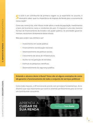 GUIAIMPOSTODERENDADESCOMPLICADO.
23
5.IMPOSTODERENDA-ENTENDASUAIMPORTÂNCIA
Se você é um contribuinte de primeira viagem ou já experiente no assunto, é
necessário saber: qual é a importância do Imposto de Renda para a economia da
nossa nação?
Como seu nome já diz, este tributo incide sobre a renda da população, investimentos
e bens de brasileiros natos e residentes do país. O imposto é uma das maiores
formas de financiamento do Estado e do poder público. As atividades governa-
mentais necessitam diretamente deste tributo.
Mas para onde o seu dinheiro vai?
Investimento em saúde pública;
Financiamento da educação nacional;
Desenvolvimento de políticas sociais;
Crescimento de obras de infraestrutura;
Auxílio na recuperação de estradas;
Estímulo às pesquisas científicas;
Desenvolvimento da segurança pública.
Entende o alcance deste tributo? Estes são só alguns exemplos de como
ele garante o funcionamento de todo o conjunto de serviços públicos!
Como todo imposto, o IR funciona de acordo com princípios fundamentais. Acre-
ditamos que seja importante que você os entenda perfeitamente para se tornar
um contribuinte consciente.
APRENDA A
CUIDAR DE
SUA RENDA
Conheça a Toro Radar
 