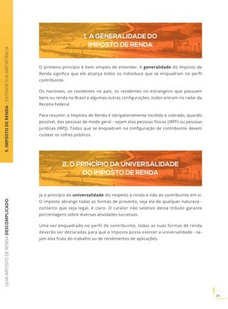 GUIAIMPOSTODERENDADESCOMPLICADO.
24
2. O PRINCÍPIO DA UNIVERSALIDADE
DO IMPOSTO DE RENDA
1. A GENERALIDADE DO
IMPOSTO DE RENDA
O primeiro princípio é bem simples de entender. A generalidade do Imposto de
Renda significa que ele alcança todos os indivíduos que se enquadram no perfil
contribuinte.
Os nacionais, os residentes no país, os residentes no estrangeiro que possuem
bens ou renda no Brasil e algumas outras configurações, todos entram no radar da
Receita Federal.
Para resumir: o Imposto de Renda é obrigatoriamente incidido e cobrado, quando
possível, das pessoas de modo geral - sejam elas pessoas físicas (IRPF) ou pessoas
jurídicas (IRPJ). Todos que se enquadram na configuração de contribuinte devem
custear os cofres públicos.
Já o princípio da universalidade diz respeito à renda e não ao contribuinte em si.
O imposto abrange todas as formas de provento, seja ela de qualquer natureza -
contanto que seja legal, é claro. O caráter não seletivo desse tributo garante
porcentagens sobre diversas atividades lucrativas.
Uma vez enquadrado no perfil de contribuinte, todas as suas formas de renda
deverão ser declaradas para que o imposto possa exercer a universalidade - se-
jam elas fruto do trabalho ou de rendimentos de aplicações.
5.IMPOSTODERENDA-ENTENDASUAIMPORTÂNCIA
 