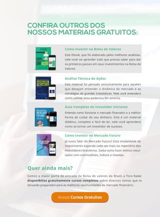 CONFIRA OUTROS DOS
NOSSOS MATERIAIS GRATUITOS:
Acesse Cursos Gratuitos
Quer ainda mais?
Somos a maior porta de entrada da Bolsa de valores do Brasil, a Toro Radar
disponibiliza gratuitamente cursos completos sobre diversos temas que te
deixarão preparados para as melhores oportunidades do mercado financeiro.
Como Investir na Bolsa de Valores
Este Ebook, que foi elaborado pelos melhores analistas,
nele você vai aprender tudo que precisa saber para dar
os primeiros passos em seus investimentos na Bolsa de
Valores.
Análise Técnica de Ações
Este material foi pensado exclusivamente para aqueles
que desejam entender a dinâmica do mercado e as
estratégias de grandes investidores. Nele você entenderá
como utilizar essa poderosa ferramenta.
Guia Completo do Investidor Iniciante
Entenda como funciona o mercado financeiro e a melhor
forma de cuidar do seu dinheiro. Este é um material
didático, completo e fácil de ler, nele você aprenderá
como se tornar um investidor de sucesso.
Como Investir no Mercado Futuro
Já ouviu falar do Mercado Futuro? Esta modalidade de
investimento expande cada vez mais no repertório dos
investidores brasileiros. Saiba como fazer ótimos resul-
tados com commodities, índices e moedas.
 