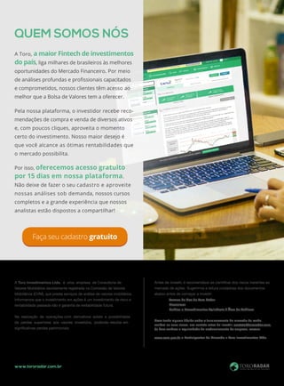 www.tororadar.com.br
A Toro Investimentos Ltda. é uma empresa de Consultoria de
Valores Mobiliários devidamente registrada na Comissão de Valores
Mobiliários (CVM), que presta serviços de análise de valores mobiliários.
Informamos que o investimento em ações é um investimento de risco e
rentabilidade passada não é garantia de rentabilidade futura.
Na realização de operações com derivativos existe a possibilidade
de perdas superiores aos valores investidos, podendo resultar em
significativas perdas patrimoniais.
Caso tenha alguma dúvida sobre o funcionamento do mercado de renda
variável ou seus riscos, nos contate antes de investir: contato@tororadar.com.
br Para verificar a regularidade do credenciamento da empresa, acesse:
www.cvm.gov.br > Participantes do Mercado > Toro Investimentos Ltda.
Antes de investir, é recomendável se cientificar dos riscos inerentes ao
mercado de ações. Sugerimos a leitura cuidadosa dos documentos
abaixo antes de começar a investir:
	 Termos de Uso do Toro Radar
	 Disclaimer
	 Política e Procedimentos Aplicáveis à Área de Análises
QUEM SOMOS NÓS
A Toro, a maior Fintech de investimentos
do país, liga milhares de brasileiros às melhores
oportunidades do Mercado Financeiro. Por meio
de análises profundas e profissionais capacitados
e comprometidos, nossos clientes têm acesso ao
melhor que a Bolsa de Valores tem a oferecer.
Pela nossa plataforma, o investidor recebe reco-
mendações de compra e venda de diversos ativos
e, com poucos cliques, aproveita o momento
certo do investimento. Nosso maior desejo é
que você alcance as ótimas rentabilidades que
o mercado possibilita.
Por isso, oferecemos acesso gratuito
por 15 dias em nossa plataforma.
Não deixe de fazer o seu cadastro e aproveite
nossas análises sob demanda, nossos cursos
completos e a grande experiência que nossos
analistas estão dispostos a compartilhar!
Faça seu cadastro gratuito
 