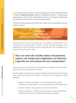 GUIAIMPOSTODERENDADESCOMPLICADO.
4
Esses documentos comprovarão o quanto ganhou ao longo do ano e formarão a
base de cálculo que o imposto será incidido.
Recolha também comprovantes de algumas despesas que deduzirão do valor pago
após a declaração. Veja na lista abaixo as despesas que se enquadram nesta
categoria:
Despesas relativas à educação - creches, educação infantil, ensino
fundamental, médio, superior, cursos especializantes e profissionalizantes
Despesas médicas - tanto próprias quanto de dependentes
Pensões alimentícias - é válido lembrar que quem recebe a pensão deixa
automaticamente de ser considerado dependente do pagante
Sem dúvida nenhuma, este é o ponto que agrupa os maiores questionamentos
sobre o Imposto de Renda. Sabemos a finalidade do imposto - ele é geral para
a população, é universal sob a perspectiva da renda e sua alíquota é progressiva.
Mas você sabe como funciona o processo de declaração?
Criamos um passo a passo bem simples para acabar com suas dúvidas sobre este
processo. Veja só:
1.DECLARANDOOIMPOSTODERENDA-SAIBATODOSPASSOS
1º PASSO:
ORGANIZE-SE!
JUNTE OS DOCUMENTOS NECESSÁRIOS
O ponto para dar início à sua declaração é se organizar. Durante todo o ano,
recebemos vários comprovantes - informes, recibos, notas de corretagem, etc. É
importante que você os guarde de forma organizada para não se desesperar no
momento que mais precisar deles.
Dica: Se você não recebe todos virtualmente,
separe um tempo para digitalizar os informes
e guarde em uma pasta em seu computador!
 