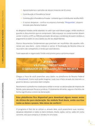 GUIAIMPOSTODERENDADESCOMPLICADO.
5
1.DECLARANDOOIMPOSTODERENDA-SAIBATODOSPASSOS
Aposentadorias e pensões de idosos (maiores de 65 anos)
Contribuição à Previdência Social
Contribuição à Previdência Privada - contanto que o contribuinte recolha INSS
E outras despesas - confira no arquivo chamado “Perguntão”, disponi-
bilizado pela Receita Federal
As despesas listadas serão abatidas no valor que você deverá pagar, então recolha e
guarde os documentos que as comprovem. Não esqueça: os comprovantes devem
conter o nome, o CPF ou CNPJ do prestador de serviço, o endereço de quem recebeu o
pagamento e todos os seus dados (ou de seu dependente).
Outros documentos fundamentais que precisam ser recolhidos são aqueles refe-
rentes aos seus bens - como imóveis e carros. A fiscalização da Receita checa se
seus bens são compatíveis à renda que você declara.
Tudo separado e organizado? Então está pronto para a próxima etapa!
2º PASSO:
VÁ PARA O RECEITANET,
O GERADOR DE DECLARAÇÃO DA RECEITA
Chegou a hora de você preencher seus dados na plataforma da Receita Federal
- a Receitanet. Como você pode imaginar, tudo isso é feito através da internet e o
governo deixou o processo bem simples.
Receitanet é a plataforma criada para validar e enviar as declarações de Imposto de
Renda, para pessoas físicas e jurídicas. É totalmente eficiente, segura e facilitou de
forma significativa o envio da declaração.
Essa plataforma fica disponível para download alguns meses antes
do último dia para declaração. No módulo final deste, estão escritos
todas as datas e prazos. Não deixe de conferir!
O programa é fácil de se utilizar e, através dele, você preencherá suas receitas,
despesas dedutíveis e todos os bens (imóveis, títulos, ações, carros, saldo em conta
corrente, etc) que comprou e vendeu no ano base.
 