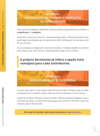 GUIAIMPOSTODERENDADESCOMPLICADO.
6
3º PASSO:
ESCOLHA ENTRE O MODELO COMPLETO
OU SIMPLIFICADO
Para enviar suas despesas dedutíveis, a Receita Federal disponibiliza dois modelos: o
simplificado e o completo.
O primeiro, como seu nome diz, é extremamente prático. A Receita possibilita que
você troque suas despesas por um desconto de 20% - limitado por um teto (que varia
de ano em ano).
Se suas despesas ultrapassarem esse valor máximo, o modelo completo é a escolha
certa. Neste caso, você irá inserir separadamente cada um dos recibos.
A própria Receitanet já indica a opção mais
vantajosa para cada contribuinte.
4º PASSO:
ENVIE PARA A RECEITA FEDERAL
Uma vez que todos os seus dados estiverem preenchidos, verifique cada um deles
cuidadosamente. Acredite, corrigir antes de enviar te poupará um bom tempo.
Atente-se às datas e não perca nenhum prazo. A Receita Federal estabeleceu que a
cada mês de atraso, o contribuinte deve pagar uma multa de 1% sobre o valor do
imposto, até um teto de 20%.
1.DECLARANDOOIMPOSTODERENDA-SAIBATODOSPASSOS
Em caso de dúvida, não deixe de procurar um contador.
 
