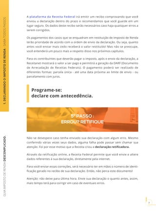GUIAIMPOSTODERENDADESCOMPLICADO.
7
A plataforma da Receita Federal irá emitir um recibo comprovando que você
enviou a declaração dentro do prazo e recomendamos que você guarde em um
lugar seguro. Os dados deste recibo serão necessários caso haja quaisquer erros a
serem corrigidos.
Os pagamentos dos casos que se enquadram em restituição de Imposto de Renda
terão prioridade de acordo com a ordem de envio da declaração. Ou seja, quanto
antes você enviar mais cedo receberá o valor restituído! Mas não se preocupe,
você entenderá um pouco mais a respeito disso nos próximos capítulos.
Para os contribuintes que deverão pagar o imposto, após o envio da declaração, a
Receitanet mostrará o valor a ser pago e permitirá a geração da DARF (Documento
de Arrecadação de Receitas Federais). O pagamento poderá ser realizado de
diferentes formas: parcela única - até uma data próxima ao limite de envio - ou
parcelamento com juros.
Programe-se:
declare com antecedência.
1.DECLARANDOOIMPOSTODERENDA-SAIBATODOSPASSOS
5º PASSO :
ERROU? RETIFIQUE
Não se desespere caso tenha enviado sua declaração com algum erro. Mesmo
conferindo várias vezes seus dados, alguma falha pode passar sem chamar sua
atenção. Foi por esse motivo que a Receita criou a declaração retificadora.
Através da retificação online, a Receita Federal permite que você envie e altere
dados referentes à sua declaração, diretamente pela internet.
Para você enviar essas correções, será necessário ter em mãos o número de identi-
ficação gerado no recibo de sua declaração. Então, não perca este documento!
Atenção: não deixe para última hora. Envie sua declaração o quanto antes, assim,
mais tempo terá para corrigir em caso de eventuais erros.
 