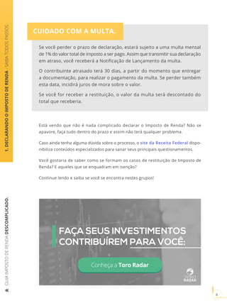 GUIAIMPOSTODERENDADESCOMPLICADO.
8
1.DECLARANDOOIMPOSTODERENDA-SAIBATODOSPASSOS
CUIDADO COM A MULTA.
Está vendo que não é nada complicado declarar o Imposto de Renda? Não se
apavore, faça tudo dentro do prazo e assim não terá qualquer problema.
Caso ainda tenha alguma dúvida sobre o processo, o site da Receita Federal dispo-
nibiliza conteúdos especializados para sanar seus principais questionamentos.
Você gostaria de saber como se formam os casos de restituição de Imposto de
Renda? E aqueles que se enquadram em isenção?
Continue lendo e saiba se você se encontra nestes grupos!
Conheça a Toro Radar
FAÇA SEUS INVESTIMENTOS
CONTRIBUÍREM PARA VOCÊ:
Se você perder o prazo de declaração, estará sujeito a uma multa mensal
de 1% do valor total de imposto a ser pago. Assim que transmitir sua declaração
em atraso, você receberá a Notificação de Lançamento da multa.
O contribuinte atrasado terá 30 dias, a partir do momento que entregar
a documentação, para realizar o pagamento da multa. Se perder também
esta data, incidirá juros de mora sobre o valor.
Se você for receber a restituição, o valor da multa será descontado do
total que receberia.
 