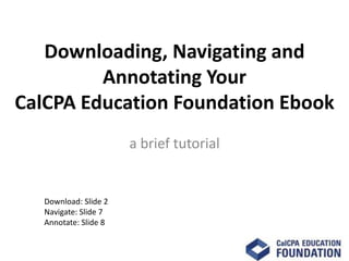 Downloading, Navigating and
         Annotating Your
CalCPA Education Foundation Ebook
                       a brief tutorial


   Download: Slide 2
   Navigate: Slide 7
   Annotate: Slide 8
 