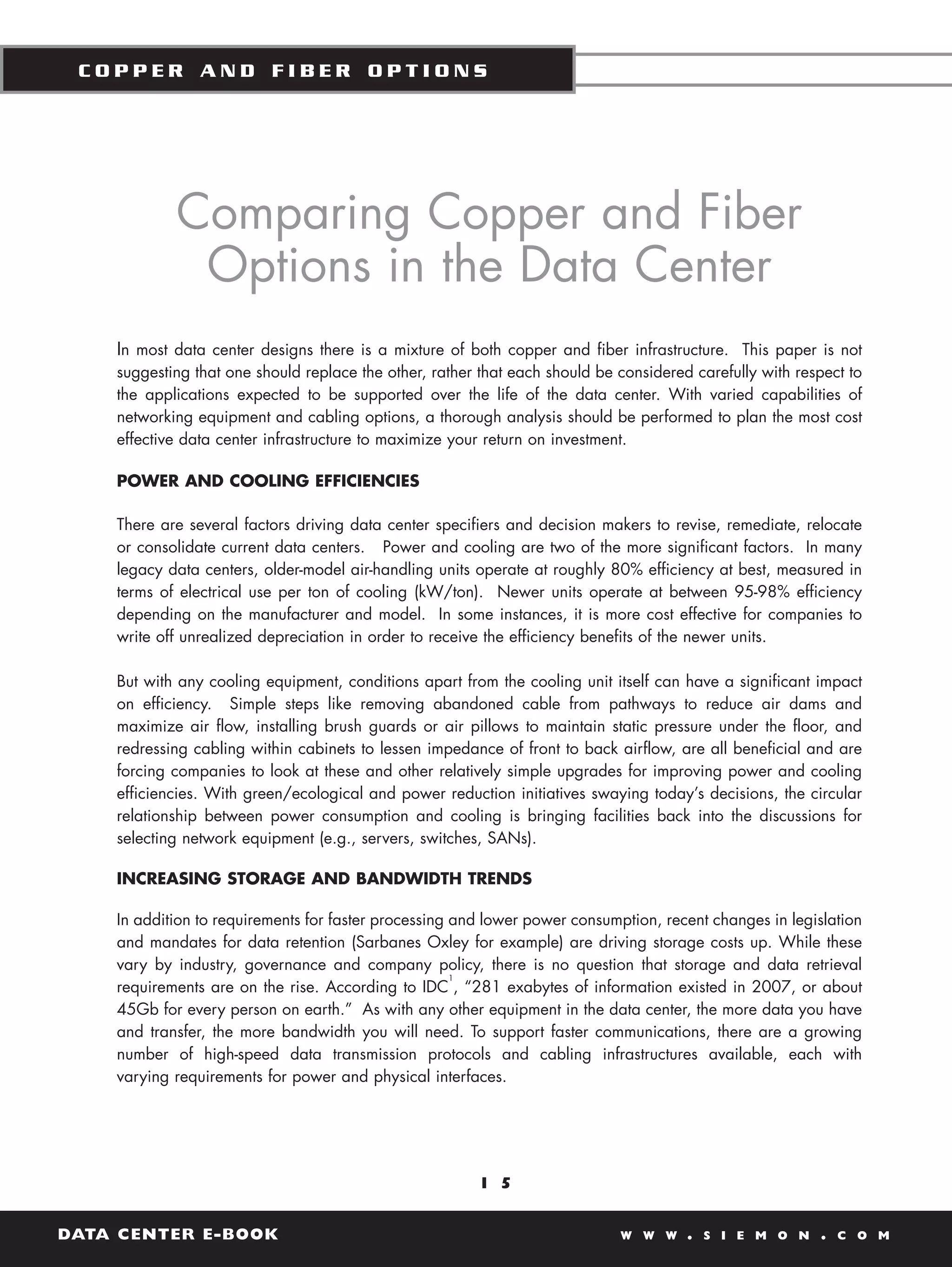 COPPER AND FIBER OPTIONS




            Comparing Copper and Fiber
             Options in the Data Center
    In most data center designs there is a mixture of both copper and fiber infrastructure. This paper is not
    suggesting that one should replace the other, rather that each should be considered carefully with respect to
    the applications expected to be supported over the life of the data center. With varied capabilities of
    networking equipment and cabling options, a thorough analysis should be performed to plan the most cost
    effective data center infrastructure to maximize your return on investment.

    POWER AND COOLING EFFICIENCIES

    There are several factors driving data center specifiers and decision makers to revise, remediate, relocate
    or consolidate current data centers. Power and cooling are two of the more significant factors. In many
    legacy data centers, older-model air-handling units operate at roughly 80% efficiency at best, measured in
    terms of electrical use per ton of cooling (kW/ton). Newer units operate at between 95-98% efficiency
    depending on the manufacturer and model. In some instances, it is more cost effective for companies to
    write off unrealized depreciation in order to receive the efficiency benefits of the newer units.

    But with any cooling equipment, conditions apart from the cooling unit itself can have a significant impact
    on efficiency. Simple steps like removing abandoned cable from pathways to reduce air dams and
    maximize air flow, installing brush guards or air pillows to maintain static pressure under the floor, and
    redressing cabling within cabinets to lessen impedance of front to back airflow, are all beneficial and are
    forcing companies to look at these and other relatively simple upgrades for improving power and cooling
    efficiencies. With green/ecological and power reduction initiatives swaying today’s decisions, the circular
    relationship between power consumption and cooling is bringing facilities back into the discussions for
    selecting network equipment (e.g., servers, switches, SANs).

    INCREASING STORAGE AND BANDWIDTH TRENDS

    In addition to requirements for faster processing and lower power consumption, recent changes in legislation
    and mandates for data retention (Sarbanes Oxley for example) are driving storage costs up. While these
    vary by industry, governance and company policy, there is no question that storage and data retrieval
                                                      1
    requirements are on the rise. According to IDC , “281 exabytes of information existed in 2007, or about
    45Gb for every person on earth.” As with any other equipment in the data center, the more data you have
    and transfer, the more bandwidth you will need. To support faster communications, there are a growing
    number of high-speed data transmission protocols and cabling infrastructures available, each with
    varying requirements for power and physical interfaces.




                                                        1 5


DATA CENTER E-BOOK                                                           W W W     .   S I E M O N    .   C O M
 