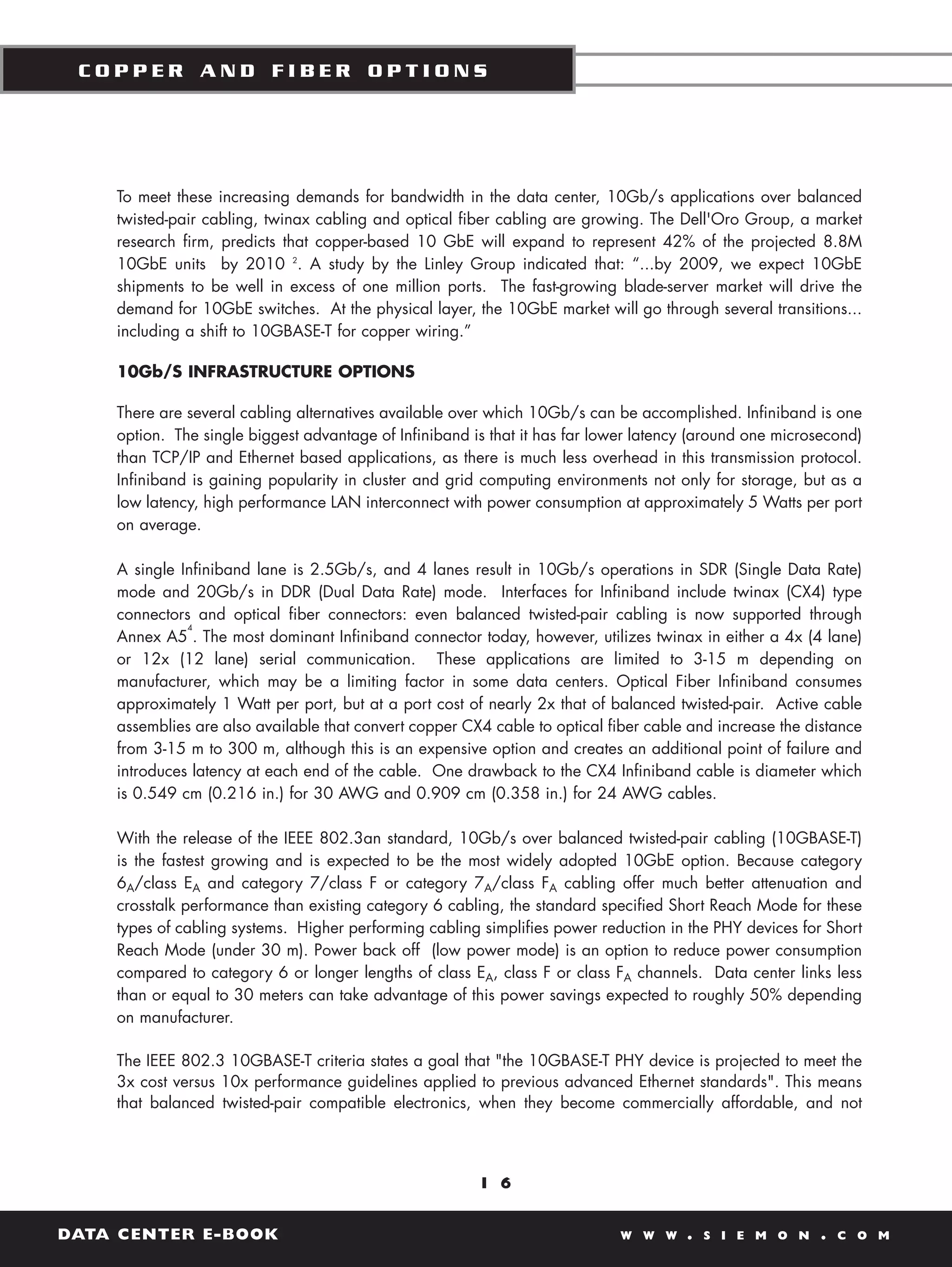 COPPER AND FIBER OPTIONS




    To meet these increasing demands for bandwidth in the data center, 10Gb/s applications over balanced
    twisted-pair cabling, twinax cabling and optical fiber cabling are growing. The Dell'Oro Group, a market
    research firm, predicts that copper-based 10 GbE will expand to represent 42% of the projected 8.8M
    10GbE units by 2010 2. A study by the Linley Group indicated that: “...by 2009, we expect 10GbE
    shipments to be well in excess of one million ports. The fast-growing blade-server market will drive the
    demand for 10GbE switches. At the physical layer, the 10GbE market will go through several transitions...
    including a shift to 10GBASE-T for copper wiring.”

    10Gb/S INFRASTRUCTURE OPTIONS

    There are several cabling alternatives available over which 10Gb/s can be accomplished. Infiniband is one
    option. The single biggest advantage of Infiniband is that it has far lower latency (around one microsecond)
    than TCP/IP and Ethernet based applications, as there is much less overhead in this transmission protocol.
    Infiniband is gaining popularity in cluster and grid computing environments not only for storage, but as a
    low latency, high performance LAN interconnect with power consumption at approximately 5 Watts per port
    on average.

    A single Infiniband lane is 2.5Gb/s, and 4 lanes result in 10Gb/s operations in SDR (Single Data Rate)
    mode and 20Gb/s in DDR (Dual Data Rate) mode. Interfaces for Infiniband include twinax (CX4) type
    connectors and optical fiber connectors: even balanced twisted-pair cabling is now supported through
              4
    Annex A5 . The most dominant Infiniband connector today, however, utilizes twinax in either a 4x (4 lane)
    or 12x (12 lane) serial communication. These applications are limited to 3-15 m depending on
    manufacturer, which may be a limiting factor in some data centers. Optical Fiber Infiniband consumes
    approximately 1 Watt per port, but at a port cost of nearly 2x that of balanced twisted-pair. Active cable
    assemblies are also available that convert copper CX4 cable to optical fiber cable and increase the distance
    from 3-15 m to 300 m, although this is an expensive option and creates an additional point of failure and
    introduces latency at each end of the cable. One drawback to the CX4 Infiniband cable is diameter which
    is 0.549 cm (0.216 in.) for 30 AWG and 0.909 cm (0.358 in.) for 24 AWG cables.

    With the release of the IEEE 802.3an standard, 10Gb/s over balanced twisted-pair cabling (10GBASE-T)
    is the fastest growing and is expected to be the most widely adopted 10GbE option. Because category
    6A/class EA and category 7/class F or category 7A/class FA cabling offer much better attenuation and
    crosstalk performance than existing category 6 cabling, the standard specified Short Reach Mode for these
    types of cabling systems. Higher performing cabling simplifies power reduction in the PHY devices for Short
    Reach Mode (under 30 m). Power back off (low power mode) is an option to reduce power consumption
    compared to category 6 or longer lengths of class EA, class F or class FA channels. Data center links less
    than or equal to 30 meters can take advantage of this power savings expected to roughly 50% depending
    on manufacturer.

    The IEEE 802.3 10GBASE-T criteria states a goal that "the 10GBASE-T PHY device is projected to meet the
    3x cost versus 10x performance guidelines applied to previous advanced Ethernet standards". This means
    that balanced twisted-pair compatible electronics, when they become commercially affordable, and not




                                                        1 6


DATA CENTER E-BOOK                                                          W W W     .   S I E M O N    .   C O M
 