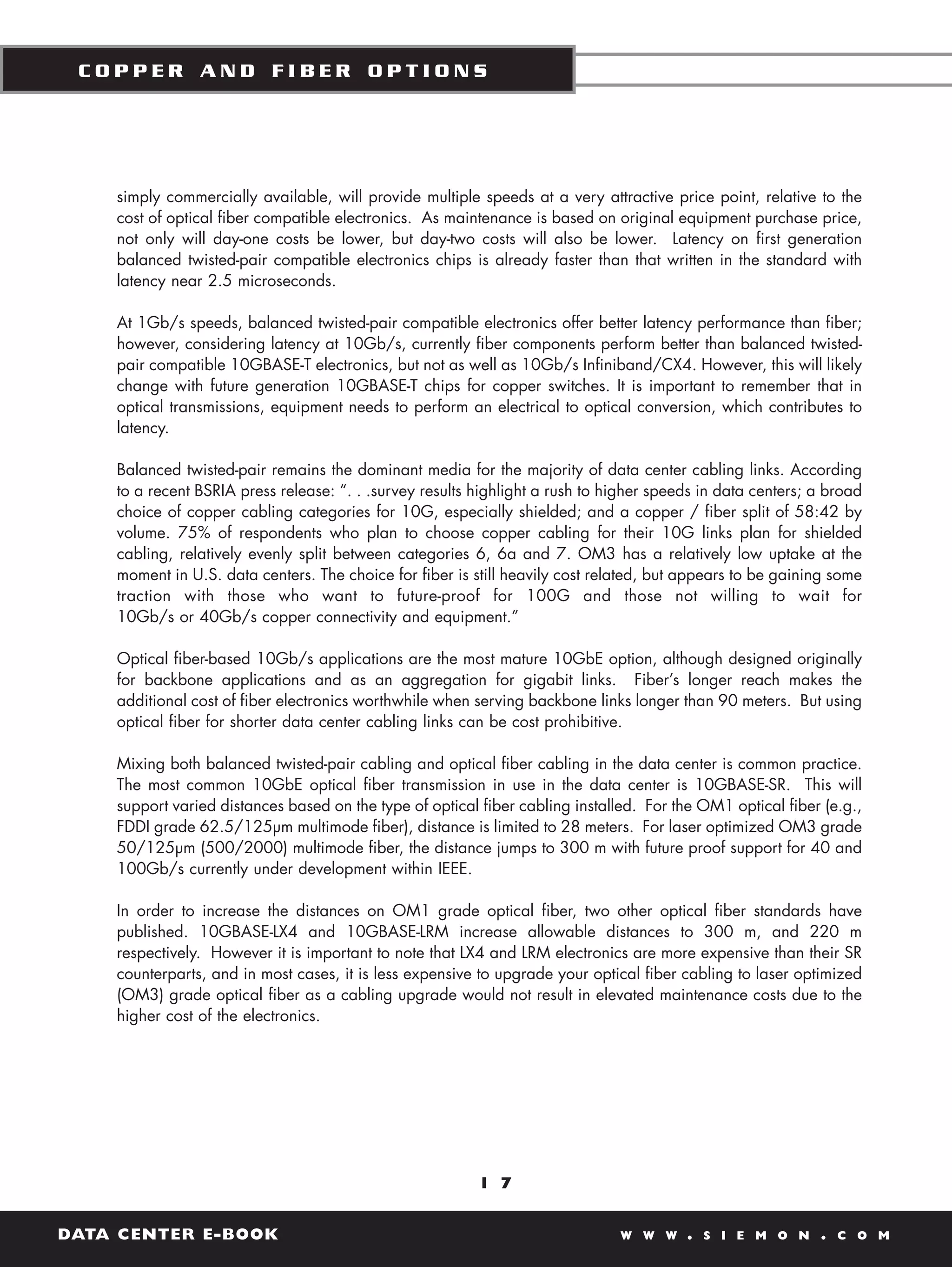 COPPER AND FIBER OPTIONS




    simply commercially available, will provide multiple speeds at a very attractive price point, relative to the
    cost of optical fiber compatible electronics. As maintenance is based on original equipment purchase price,
    not only will day-one costs be lower, but day-two costs will also be lower. Latency on first generation
    balanced twisted-pair compatible electronics chips is already faster than that written in the standard with
    latency near 2.5 microseconds.

    At 1Gb/s speeds, balanced twisted-pair compatible electronics offer better latency performance than fiber;
    however, considering latency at 10Gb/s, currently fiber components perform better than balanced twisted-
    pair compatible 10GBASE-T electronics, but not as well as 10Gb/s Infiniband/CX4. However, this will likely
    change with future generation 10GBASE-T chips for copper switches. It is important to remember that in
    optical transmissions, equipment needs to perform an electrical to optical conversion, which contributes to
    latency.

    Balanced twisted-pair remains the dominant media for the majority of data center cabling links. According
    to a recent BSRIA press release: “. . .survey results highlight a rush to higher speeds in data centers; a broad
    choice of copper cabling categories for 10G, especially shielded; and a copper / fiber split of 58:42 by
    volume. 75% of respondents who plan to choose copper cabling for their 10G links plan for shielded
    cabling, relatively evenly split between categories 6, 6a and 7. OM3 has a relatively low uptake at the
    moment in U.S. data centers. The choice for fiber is still heavily cost related, but appears to be gaining some
    traction with those who want to future-proof for 100G and those not willing to wait for
    10Gb/s or 40Gb/s copper connectivity and equipment.”

    Optical fiber-based 10Gb/s applications are the most mature 10GbE option, although designed originally
    for backbone applications and as an aggregation for gigabit links. Fiber’s longer reach makes the
    additional cost of fiber electronics worthwhile when serving backbone links longer than 90 meters. But using
    optical fiber for shorter data center cabling links can be cost prohibitive.

    Mixing both balanced twisted-pair cabling and optical fiber cabling in the data center is common practice.
    The most common 10GbE optical fiber transmission in use in the data center is 10GBASE-SR. This will
    support varied distances based on the type of optical fiber cabling installed. For the OM1 optical fiber (e.g.,
    FDDI grade 62.5/125µm multimode fiber), distance is limited to 28 meters. For laser optimized OM3 grade
    50/125µm (500/2000) multimode fiber, the distance jumps to 300 m with future proof support for 40 and
    100Gb/s currently under development within IEEE.

    In order to increase the distances on OM1 grade optical fiber, two other optical fiber standards have
    published. 10GBASE-LX4 and 10GBASE-LRM increase allowable distances to 300 m, and 220 m
    respectively. However it is important to note that LX4 and LRM electronics are more expensive than their SR
    counterparts, and in most cases, it is less expensive to upgrade your optical fiber cabling to laser optimized
    (OM3) grade optical fiber as a cabling upgrade would not result in elevated maintenance costs due to the
    higher cost of the electronics.




                                                          1 7


DATA CENTER E-BOOK                                                             W W W     .   S I E M O N     .   C O M
 
