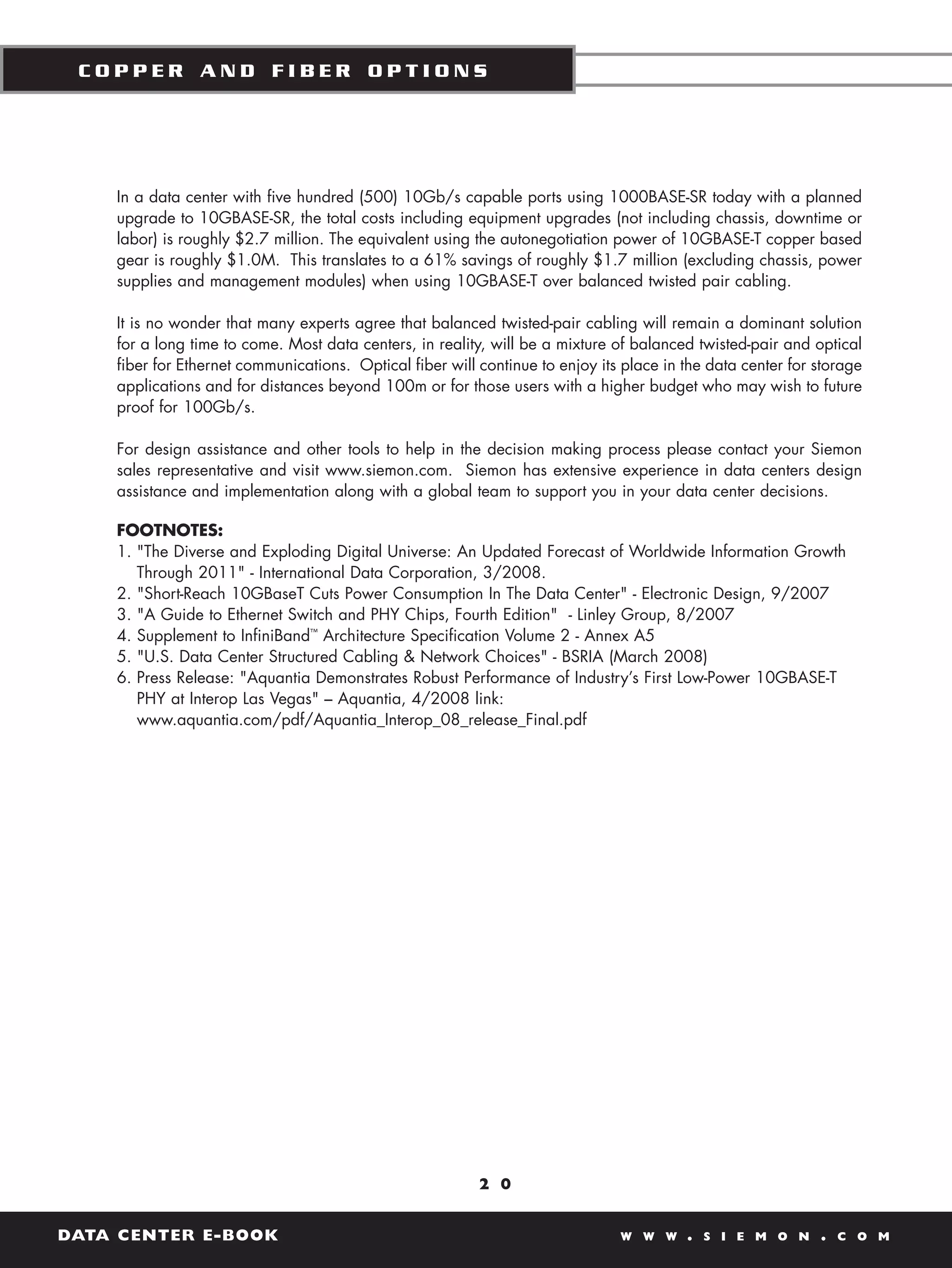 COPPER AND FIBER OPTIONS




    In a data center with five hundred (500) 10Gb/s capable ports using 1000BASE-SR today with a planned
    upgrade to 10GBASE-SR, the total costs including equipment upgrades (not including chassis, downtime or
    labor) is roughly $2.7 million. The equivalent using the autonegotiation power of 10GBASE-T copper based
    gear is roughly $1.0M. This translates to a 61% savings of roughly $1.7 million (excluding chassis, power
    supplies and management modules) when using 10GBASE-T over balanced twisted pair cabling.

    It is no wonder that many experts agree that balanced twisted-pair cabling will remain a dominant solution
    for a long time to come. Most data centers, in reality, will be a mixture of balanced twisted-pair and optical
    fiber for Ethernet communications. Optical fiber will continue to enjoy its place in the data center for storage
    applications and for distances beyond 100m or for those users with a higher budget who may wish to future
    proof for 100Gb/s.

    For design assistance and other tools to help in the decision making process please contact your Siemon
    sales representative and visit www.siemon.com. Siemon has extensive experience in data centers design
    assistance and implementation along with a global team to support you in your data center decisions.

    FOOTNOTES:
    1. "The Diverse and Exploding Digital Universe: An Updated Forecast of Worldwide Information Growth
       Through 2011" - International Data Corporation, 3/2008.
    2. "Short-Reach 10GBaseT Cuts Power Consumption In The Data Center" - Electronic Design, 9/2007
    3. "A Guide to Ethernet Switch and PHY Chips, Fourth Edition" - Linley Group, 8/2007
    4. Supplement to InfiniBand™ Architecture Specification Volume 2 - Annex A5
    5. "U.S. Data Center Structured Cabling & Network Choices" - BSRIA (March 2008)
    6. Press Release: "Aquantia Demonstrates Robust Performance of Industry’s First Low-Power 10GBASE-T
       PHY at Interop Las Vegas" – Aquantia, 4/2008 link:
       www.aquantia.com/pdf/Aquantia_Interop_08_release_Final.pdf




                                                          2 0


DATA CENTER E-BOOK                                                             W W W     .   S I E M O N     .   C O M
 