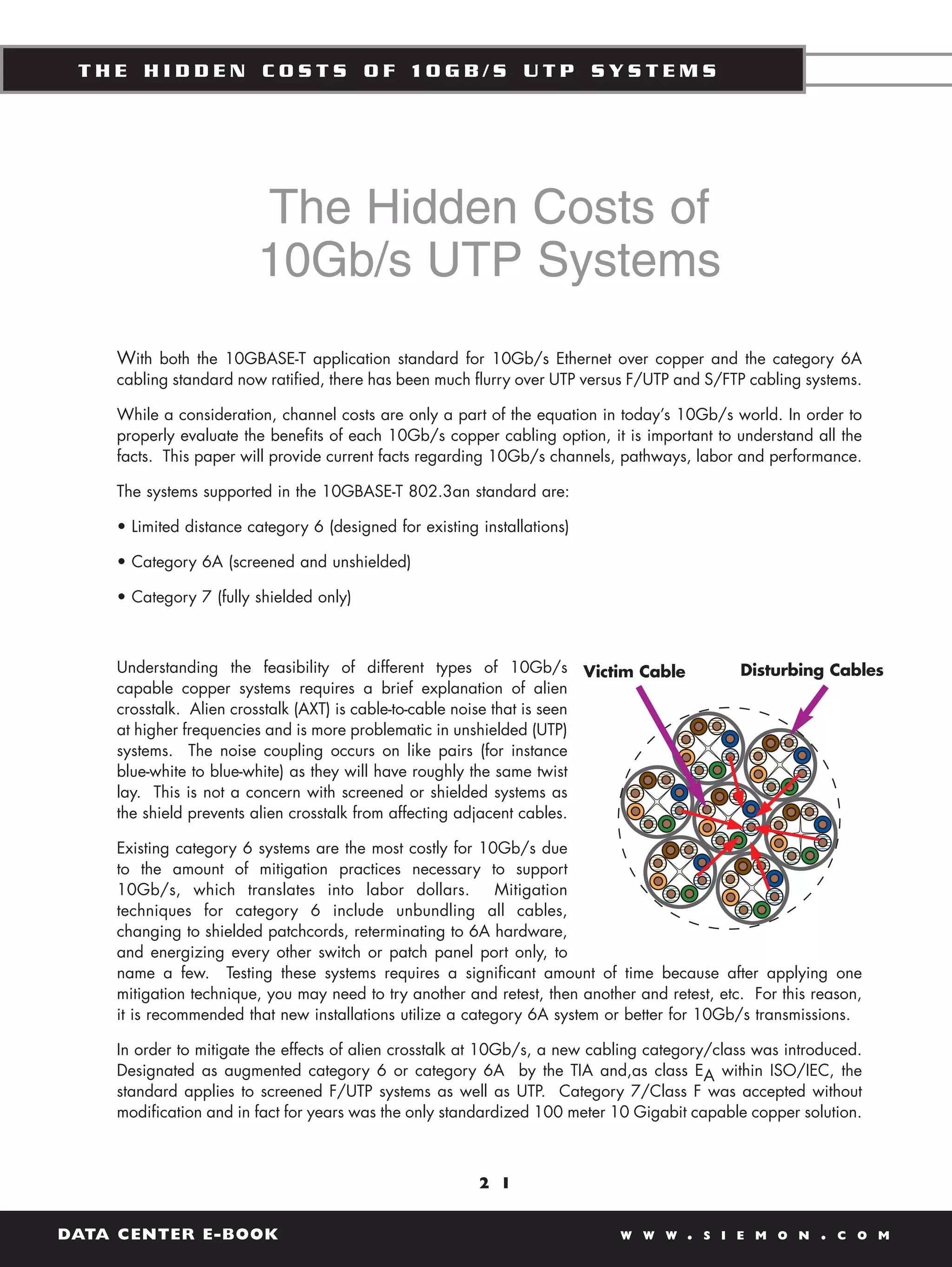 THE HIDDEN COSTS OF 10GB/S UTP SYSTEMS




                        The Hidden Costs of
                        10Gb/s UTP Systems
    With both the 10GBASE-T application standard for 10Gb/s Ethernet over copper and the category 6A
    cabling standard now ratified, there has been much flurry over UTP versus F/UTP and S/FTP cabling systems.

    While a consideration, channel costs are only a part of the equation in today’s 10Gb/s world. In order to
    properly evaluate the benefits of each 10Gb/s copper cabling option, it is important to understand all the
    facts. This paper will provide current facts regarding 10Gb/s channels, pathways, labor and performance.

    The systems supported in the 10GBASE-T 802.3an standard are:

    • Limited distance category 6 (designed for existing installations)

    • Category 6A (screened and unshielded)

    • Category 7 (fully shielded only)



    Understanding the feasibility of different types of 10Gb/s Victim Cable                   Disturbing Cables
    capable copper systems requires a brief explanation of alien
    crosstalk. Alien crosstalk (AXT) is cable-to-cable noise that is seen
    at higher frequencies and is more problematic in unshielded (UTP)
    systems. The noise coupling occurs on like pairs (for instance
    blue-white to blue-white) as they will have roughly the same twist
    lay. This is not a concern with screened or shielded systems as
    the shield prevents alien crosstalk from affecting adjacent cables.

    Existing category 6 systems are the most costly for 10Gb/s due
    to the amount of mitigation practices necessary to support
    10Gb/s, which translates into labor dollars.            Mitigation
    techniques for category 6 include unbundling all cables,
    changing to shielded patchcords, reterminating to 6A hardware,
    and energizing every other switch or patch panel port only, to
    name a few. Testing these systems requires a significant amount of time because after applying one
    mitigation technique, you may need to try another and retest, then another and retest, etc. For this reason,
    it is recommended that new installations utilize a category 6A system or better for 10Gb/s transmissions.

    In order to mitigate the effects of alien crosstalk at 10Gb/s, a new cabling category/class was introduced.
    Designated as augmented category 6 or category 6A by the TIA and,as class EA within ISO/IEC, the
    standard applies to screened F/UTP systems as well as UTP. Category 7/Class F was accepted without
    modification and in fact for years was the only standardized 100 meter 10 Gigabit capable copper solution.



                                                         2 1


DATA CENTER E-BOOK                                                          W W W     .   S I E M O N    .   C O M
 