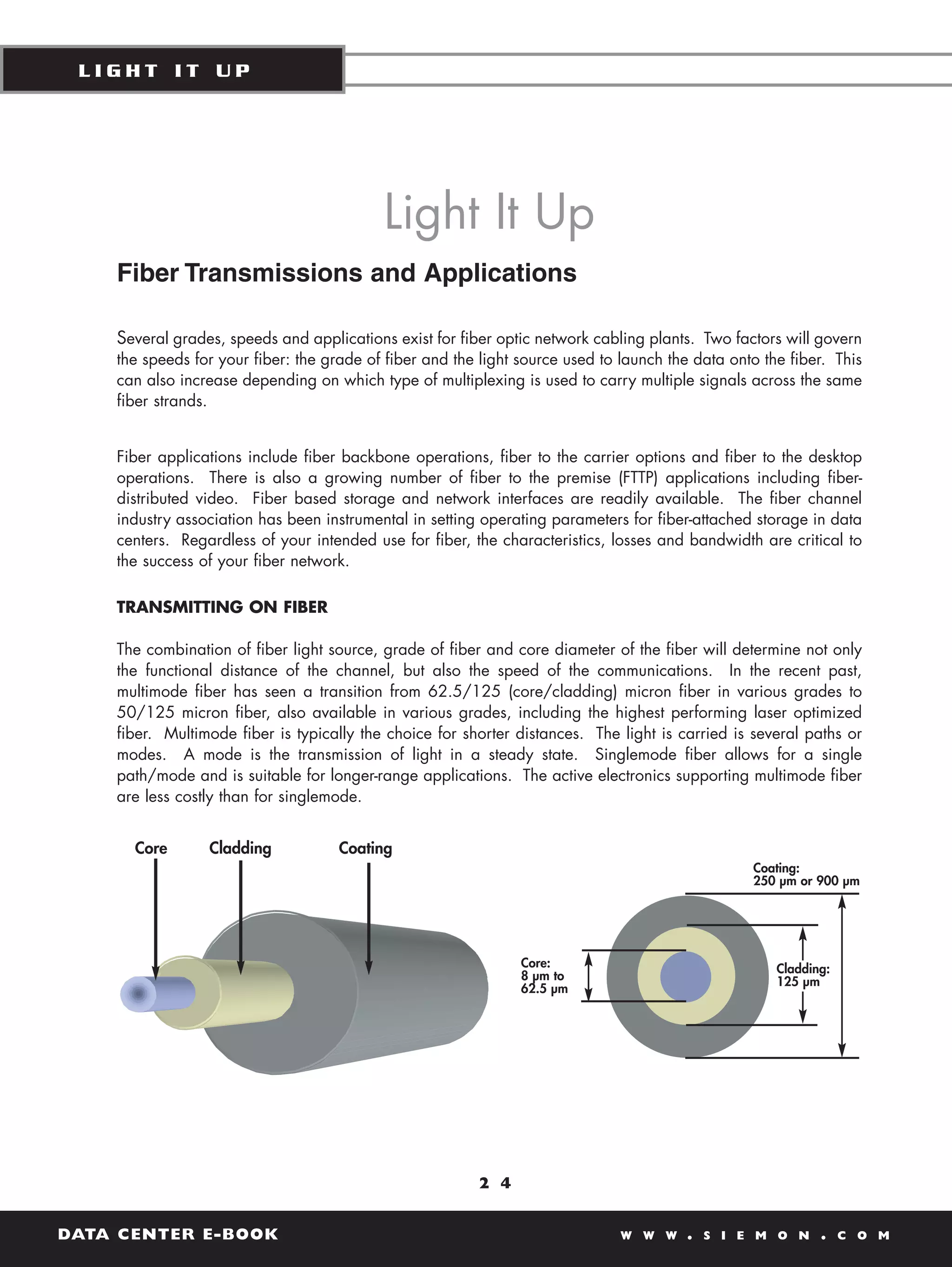 LIGHT IT UP




                                           Light It Up
    Fiber Transmissions and Applications

    Several grades, speeds and applications exist for fiber optic network cabling plants. Two factors will govern
    the speeds for your fiber: the grade of fiber and the light source used to launch the data onto the fiber. This
    can also increase depending on which type of multiplexing is used to carry multiple signals across the same
    fiber strands.


    Fiber applications include fiber backbone operations, fiber to the carrier options and fiber to the desktop
    operations. There is also a growing number of fiber to the premise (FTTP) applications including fiber-
    distributed video. Fiber based storage and network interfaces are readily available. The fiber channel
    industry association has been instrumental in setting operating parameters for fiber-attached storage in data
    centers. Regardless of your intended use for fiber, the characteristics, losses and bandwidth are critical to
    the success of your fiber network.

    TRANSMITTING ON FIBER

    The combination of fiber light source, grade of fiber and core diameter of the fiber will determine not only
    the functional distance of the channel, but also the speed of the communications. In the recent past,
    multimode fiber has seen a transition from 62.5/125 (core/cladding) micron fiber in various grades to
    50/125 micron fiber, also available in various grades, including the highest performing laser optimized
    fiber. Multimode fiber is typically the choice for shorter distances. The light is carried is several paths or
    modes. A mode is the transmission of light in a steady state. Singlemode fiber allows for a single
    path/mode and is suitable for longer-range applications. The active electronics supporting multimode fiber
    are less costly than for singlemode.


      Core       Cladding            Coating
                                                                                                  Coating:
                                                                                                  250 µm or 900 µm




                                                                Core:                                 Cladding:
                                                                8 µm to                               125 µm
                                                                62.5 µm




                                                         2 4


DATA CENTER E-BOOK                                                             W W W    .   S I E M O N      .    C O M
 