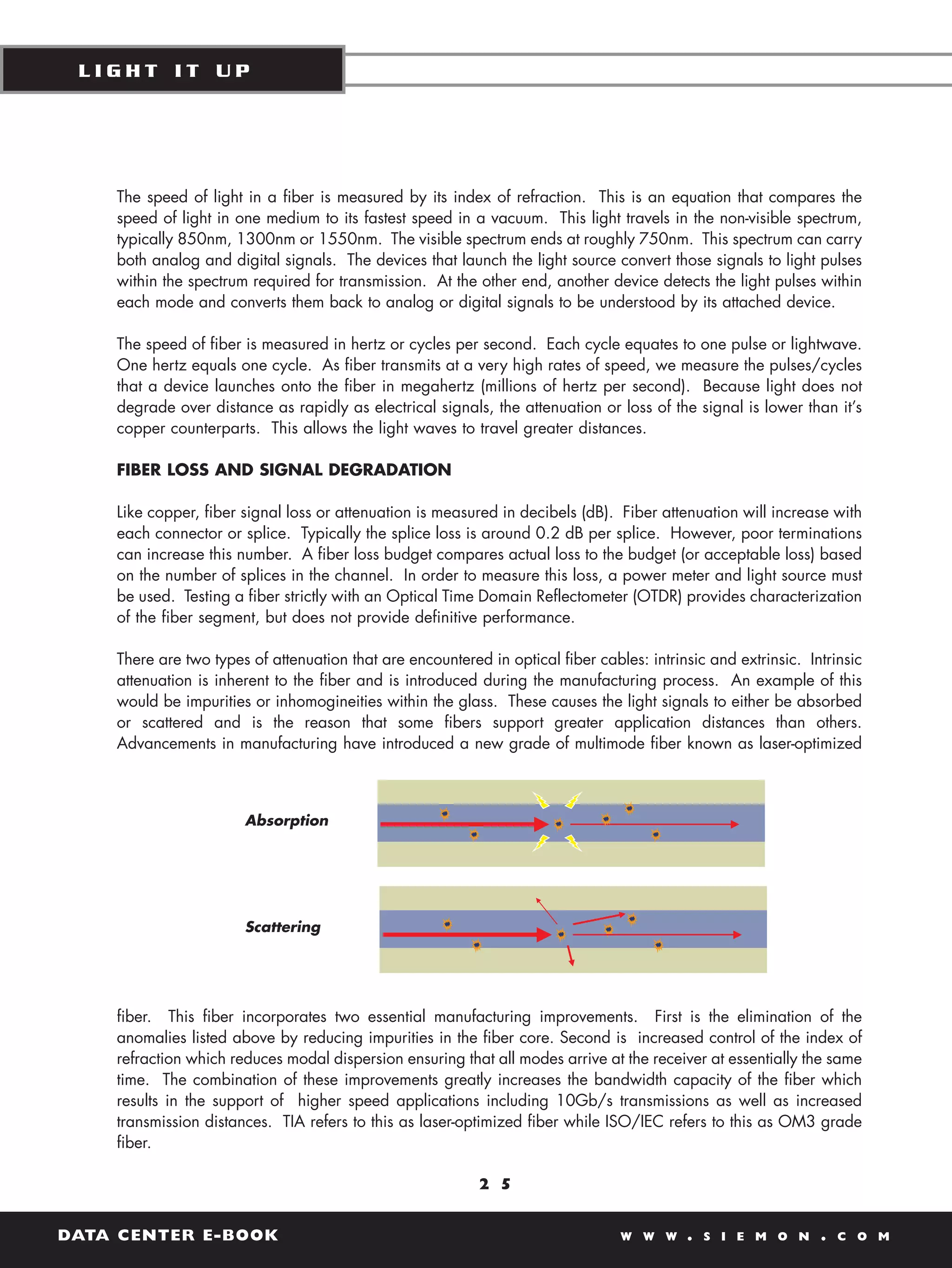 LIGHT IT UP




    The speed of light in a fiber is measured by its index of refraction. This is an equation that compares the
    speed of light in one medium to its fastest speed in a vacuum. This light travels in the non-visible spectrum,
    typically 850nm, 1300nm or 1550nm. The visible spectrum ends at roughly 750nm. This spectrum can carry
    both analog and digital signals. The devices that launch the light source convert those signals to light pulses
    within the spectrum required for transmission. At the other end, another device detects the light pulses within
    each mode and converts them back to analog or digital signals to be understood by its attached device.

    The speed of fiber is measured in hertz or cycles per second. Each cycle equates to one pulse or lightwave.
    One hertz equals one cycle. As fiber transmits at a very high rates of speed, we measure the pulses/cycles
    that a device launches onto the fiber in megahertz (millions of hertz per second). Because light does not
    degrade over distance as rapidly as electrical signals, the attenuation or loss of the signal is lower than it’s
    copper counterparts. This allows the light waves to travel greater distances.

    FIBER LOSS AND SIGNAL DEGRADATION

    Like copper, fiber signal loss or attenuation is measured in decibels (dB). Fiber attenuation will increase with
    each connector or splice. Typically the splice loss is around 0.2 dB per splice. However, poor terminations
    can increase this number. A fiber loss budget compares actual loss to the budget (or acceptable loss) based
    on the number of splices in the channel. In order to measure this loss, a power meter and light source must
    be used. Testing a fiber strictly with an Optical Time Domain Reflectometer (OTDR) provides characterization
    of the fiber segment, but does not provide definitive performance.

    There are two types of attenuation that are encountered in optical fiber cables: intrinsic and extrinsic. Intrinsic
    attenuation is inherent to the fiber and is introduced during the manufacturing process. An example of this
    would be impurities or inhomogineities within the glass. These causes the light signals to either be absorbed
    or scattered and is the reason that some fibers support greater application distances than others.
    Advancements in manufacturing have introduced a new grade of multimode fiber known as laser-optimized



                       Absorption




                       Scattering




    fiber. This fiber incorporates two essential manufacturing improvements. First is the elimination of the
    anomalies listed above by reducing impurities in the fiber core. Second is increased control of the index of
    refraction which reduces modal dispersion ensuring that all modes arrive at the receiver at essentially the same
    time. The combination of these improvements greatly increases the bandwidth capacity of the fiber which
    results in the support of higher speed applications including 10Gb/s transmissions as well as increased
    transmission distances. TIA refers to this as laser-optimized fiber while ISO/IEC refers to this as OM3 grade
    fiber.

                                                           2 5


DATA CENTER E-BOOK                                                               W W W     .   S I E M O N      .   C O M
 