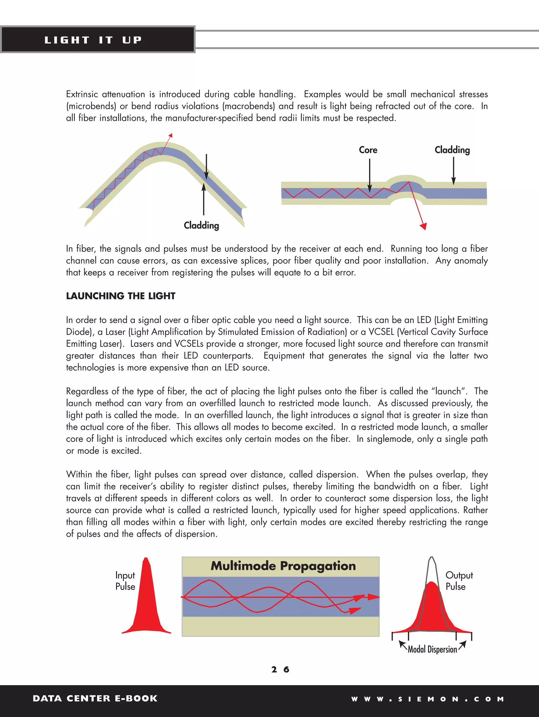 LIGHT IT UP



    Extrinsic attenuation is introduced during cable handling. Examples would be small mechanical stresses
    (microbends) or bend radius violations (macrobends) and result is light being refracted out of the core. In
    all fiber installations, the manufacturer-specified bend radii limits must be respected.


                                                                                   Core                Cladding




                                   Cladding

    In fiber, the signals and pulses must be understood by the receiver at each end. Running too long a fiber
    channel can cause errors, as can excessive splices, poor fiber quality and poor installation. Any anomaly
    that keeps a receiver from registering the pulses will equate to a bit error.

    LAUNCHING THE LIGHT

    In order to send a signal over a fiber optic cable you need a light source. This can be an LED (Light Emitting
    Diode), a Laser (Light Amplification by Stimulated Emission of Radiation) or a VCSEL (Vertical Cavity Surface
    Emitting Laser). Lasers and VCSELs provide a stronger, more focused light source and therefore can transmit
    greater distances than their LED counterparts. Equipment that generates the signal via the latter two
    technologies is more expensive than an LED source.

    Regardless of the type of fiber, the act of placing the light pulses onto the fiber is called the “launch”. The
    launch method can vary from an overfilled launch to restricted mode launch. As discussed previously, the
    light path is called the mode. In an overfilled launch, the light introduces a signal that is greater in size than
    the actual core of the fiber. This allows all modes to become excited. In a restricted mode launch, a smaller
    core of light is introduced which excites only certain modes on the fiber. In singlemode, only a single path
    or mode is excited.

    Within the fiber, light pulses can spread over distance, called dispersion. When the pulses overlap, they
    can limit the receiver’s ability to register distinct pulses, thereby limiting the bandwidth on a fiber. Light
    travels at different speeds in different colors as well. In order to counteract some dispersion loss, the light
    source can provide what is called a restricted launch, typically used for higher speed applications. Rather
    than filling all modes within a fiber with light, only certain modes are excited thereby restricting the range
    of pulses and the affects of dispersion.




                                                           2 6


DATA CENTER E-BOOK                                                               W W W     .   S I E M O N     .   C O M
 