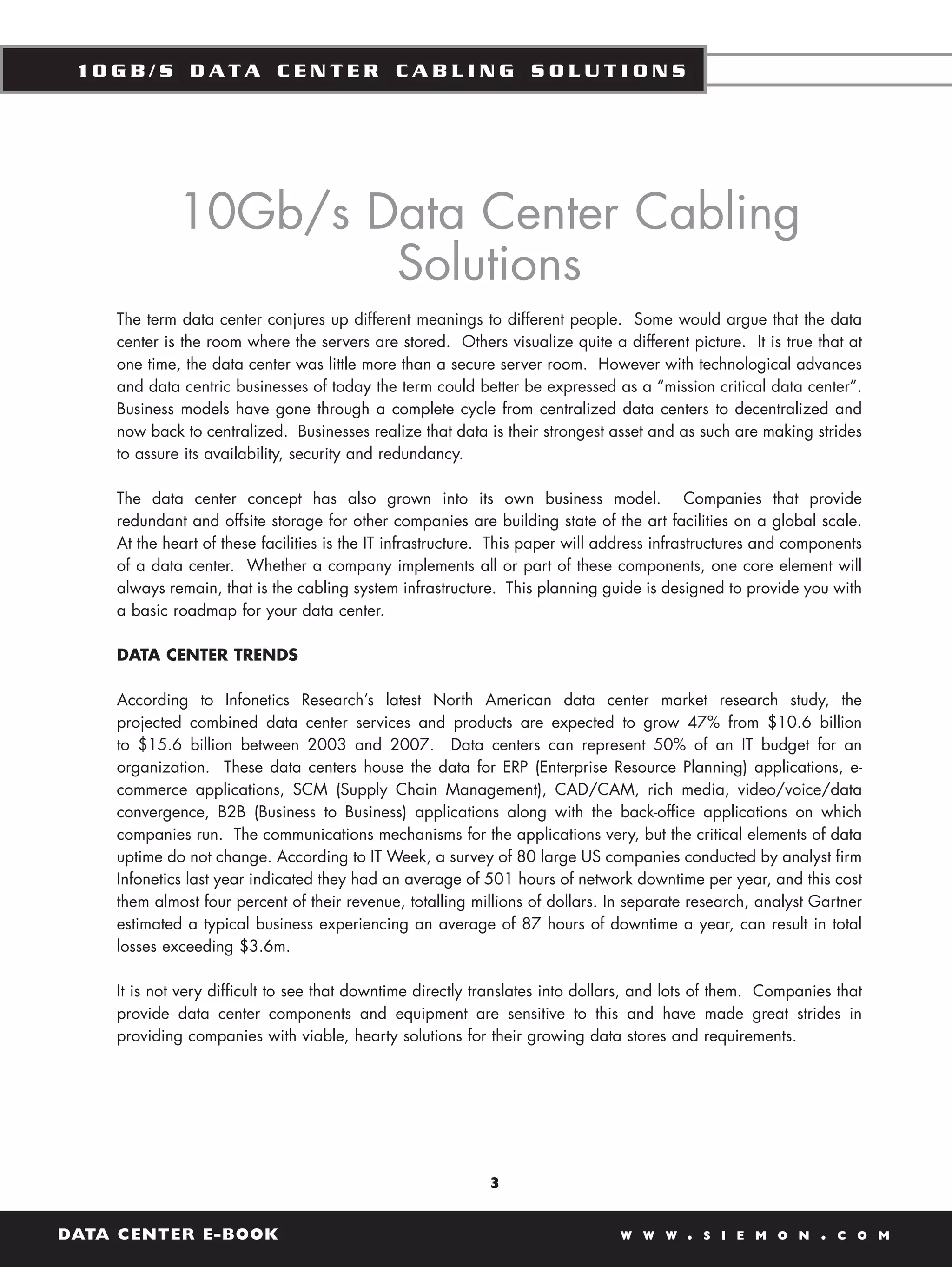 10GB/S DATA CENTER CABLING SOLUTIONS




             10Gb/s Data Center Cabling
                     Solutions
    The term data center conjures up different meanings to different people. Some would argue that the data
    center is the room where the servers are stored. Others visualize quite a different picture. It is true that at
    one time, the data center was little more than a secure server room. However with technological advances
    and data centric businesses of today the term could better be expressed as a “mission critical data center”.
    Business models have gone through a complete cycle from centralized data centers to decentralized and
    now back to centralized. Businesses realize that data is their strongest asset and as such are making strides
    to assure its availability, security and redundancy.

    The data center concept has also grown into its own business model. Companies that provide
    redundant and offsite storage for other companies are building state of the art facilities on a global scale.
    At the heart of these facilities is the IT infrastructure. This paper will address infrastructures and components
    of a data center. Whether a company implements all or part of these components, one core element will
    always remain, that is the cabling system infrastructure. This planning guide is designed to provide you with
    a basic roadmap for your data center.

    DATA CENTER TRENDS

    According to Infonetics Research’s latest North American data center market research study, the
    projected combined data center services and products are expected to grow 47% from $10.6 billion
    to $15.6 billion between 2003 and 2007. Data centers can represent 50% of an IT budget for an
    organization. These data centers house the data for ERP (Enterprise Resource Planning) applications, e-
    commerce applications, SCM (Supply Chain Management), CAD/CAM, rich media, video/voice/data
    convergence, B2B (Business to Business) applications along with the back-office applications on which
    companies run. The communications mechanisms for the applications very, but the critical elements of data
    uptime do not change. According to IT Week, a survey of 80 large US companies conducted by analyst firm
    Infonetics last year indicated they had an average of 501 hours of network downtime per year, and this cost
    them almost four percent of their revenue, totalling millions of dollars. In separate research, analyst Gartner
    estimated a typical business experiencing an average of 87 hours of downtime a year, can result in total
    losses exceeding $3.6m.

    It is not very difficult to see that downtime directly translates into dollars, and lots of them. Companies that
    provide data center components and equipment are sensitive to this and have made great strides in
    providing companies with viable, hearty solutions for their growing data stores and requirements.




                                                            3


DATA CENTER E-BOOK                                                              W W W     .   S I E M O N     .   C O M
 