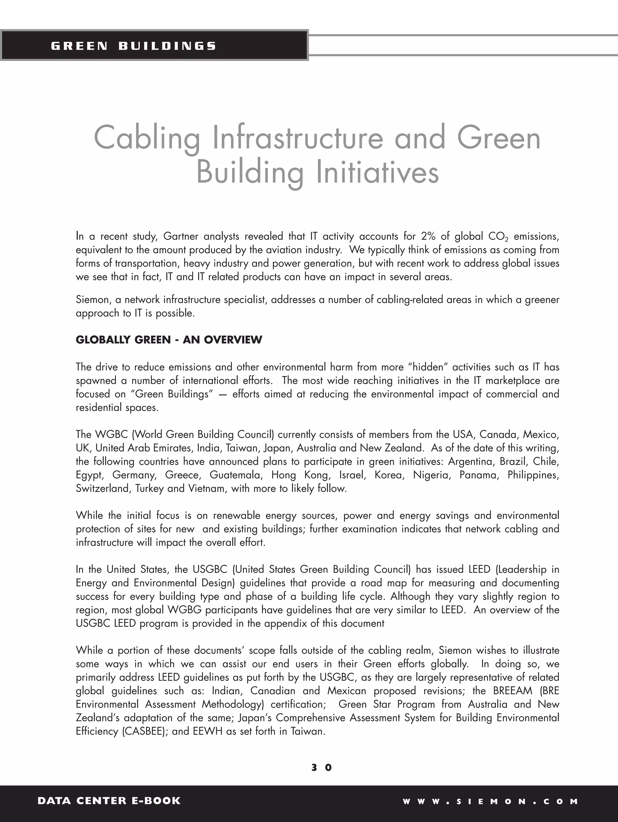 GREEN BUILDINGS




       Cabling Infrastructure and Green
              Building Initiatives
    In a recent study, Gartner analysts revealed that IT activity accounts for 2% of global CO2 emissions,
    equivalent to the amount produced by the aviation industry. We typically think of emissions as coming from
    forms of transportation, heavy industry and power generation, but with recent work to address global issues
    we see that in fact, IT and IT related products can have an impact in several areas.

    Siemon, a network infrastructure specialist, addresses a number of cabling-related areas in which a greener
    approach to IT is possible.

    GLOBALLY GREEN - AN OVERVIEW

    The drive to reduce emissions and other environmental harm from more “hidden” activities such as IT has
    spawned a number of international efforts. The most wide reaching initiatives in the IT marketplace are
    focused on “Green Buildings” — efforts aimed at reducing the environmental impact of commercial and
    residential spaces.

    The WGBC (World Green Building Council) currently consists of members from the USA, Canada, Mexico,
    UK, United Arab Emirates, India, Taiwan, Japan, Australia and New Zealand. As of the date of this writing,
    the following countries have announced plans to participate in green initiatives: Argentina, Brazil, Chile,
    Egypt, Germany, Greece, Guatemala, Hong Kong, Israel, Korea, Nigeria, Panama, Philippines,
    Switzerland, Turkey and Vietnam, with more to likely follow.

    While the initial focus is on renewable energy sources, power and energy savings and environmental
    protection of sites for new and existing buildings; further examination indicates that network cabling and
    infrastructure will impact the overall effort.

    In the United States, the USGBC (United States Green Building Council) has issued LEED (Leadership in
    Energy and Environmental Design) guidelines that provide a road map for measuring and documenting
    success for every building type and phase of a building life cycle. Although they vary slightly region to
    region, most global WGBG participants have guidelines that are very similar to LEED. An overview of the
    USGBC LEED program is provided in the appendix of this document

    While a portion of these documents’ scope falls outside of the cabling realm, Siemon wishes to illustrate
    some ways in which we can assist our end users in their Green efforts globally. In doing so, we
    primarily address LEED guidelines as put forth by the USGBC, as they are largely representative of related
    global guidelines such as: Indian, Canadian and Mexican proposed revisions; the BREEAM (BRE
    Environmental Assessment Methodology) certification; Green Star Program from Australia and New
    Zealand’s adaptation of the same; Japan’s Comprehensive Assessment System for Building Environmental
    Efficiency (CASBEE); and EEWH as set forth in Taiwan.


                                                       3 0


DATA CENTER E-BOOK                                                          W W W    .   S I E M O N     .   C O M
 