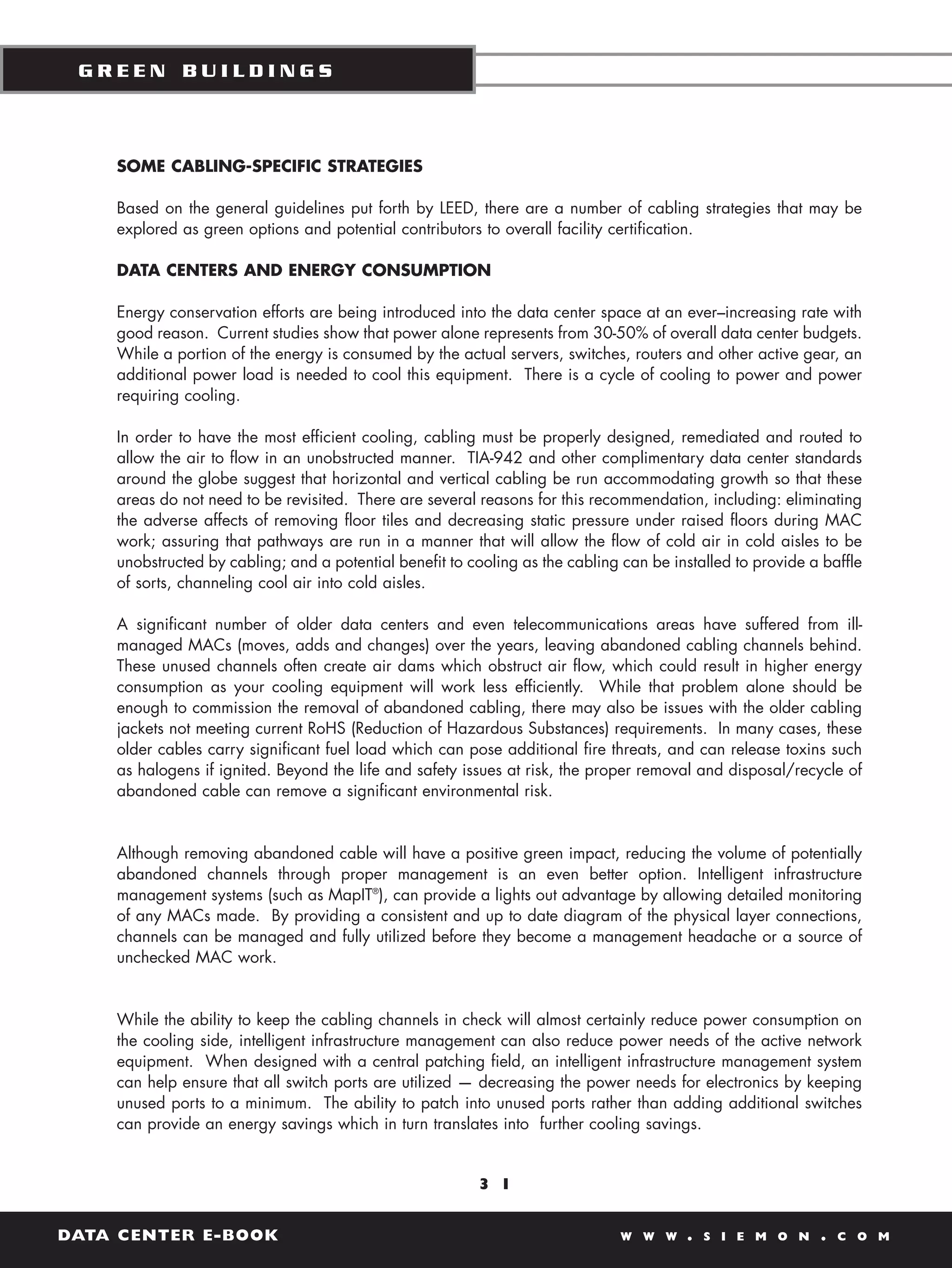 GREEN BUILDINGS



    SOME CABLING-SPECIFIC STRATEGIES

    Based on the general guidelines put forth by LEED, there are a number of cabling strategies that may be
    explored as green options and potential contributors to overall facility certification.

    DATA CENTERS AND ENERGY CONSUMPTION

    Energy conservation efforts are being introduced into the data center space at an ever–increasing rate with
    good reason. Current studies show that power alone represents from 30-50% of overall data center budgets.
    While a portion of the energy is consumed by the actual servers, switches, routers and other active gear, an
    additional power load is needed to cool this equipment. There is a cycle of cooling to power and power
    requiring cooling.

    In order to have the most efficient cooling, cabling must be properly designed, remediated and routed to
    allow the air to flow in an unobstructed manner. TIA-942 and other complimentary data center standards
    around the globe suggest that horizontal and vertical cabling be run accommodating growth so that these
    areas do not need to be revisited. There are several reasons for this recommendation, including: eliminating
    the adverse affects of removing floor tiles and decreasing static pressure under raised floors during MAC
    work; assuring that pathways are run in a manner that will allow the flow of cold air in cold aisles to be
    unobstructed by cabling; and a potential benefit to cooling as the cabling can be installed to provide a baffle
    of sorts, channeling cool air into cold aisles.

    A significant number of older data centers and even telecommunications areas have suffered from ill-
    managed MACs (moves, adds and changes) over the years, leaving abandoned cabling channels behind.
    These unused channels often create air dams which obstruct air flow, which could result in higher energy
    consumption as your cooling equipment will work less efficiently. While that problem alone should be
    enough to commission the removal of abandoned cabling, there may also be issues with the older cabling
    jackets not meeting current RoHS (Reduction of Hazardous Substances) requirements. In many cases, these
    older cables carry significant fuel load which can pose additional fire threats, and can release toxins such
    as halogens if ignited. Beyond the life and safety issues at risk, the proper removal and disposal/recycle of
    abandoned cable can remove a significant environmental risk.


    Although removing abandoned cable will have a positive green impact, reducing the volume of potentially
    abandoned channels through proper management is an even better option. Intelligent infrastructure
    management systems (such as MapIT®), can provide a lights out advantage by allowing detailed monitoring
    of any MACs made. By providing a consistent and up to date diagram of the physical layer connections,
    channels can be managed and fully utilized before they become a management headache or a source of
    unchecked MAC work.


    While the ability to keep the cabling channels in check will almost certainly reduce power consumption on
    the cooling side, intelligent infrastructure management can also reduce power needs of the active network
    equipment. When designed with a central patching field, an intelligent infrastructure management system
    can help ensure that all switch ports are utilized — decreasing the power needs for electronics by keeping
    unused ports to a minimum. The ability to patch into unused ports rather than adding additional switches
    can provide an energy savings which in turn translates into further cooling savings.


                                                         3 1


DATA CENTER E-BOOK                                                            W W W     .   S I E M O N     .   C O M
 