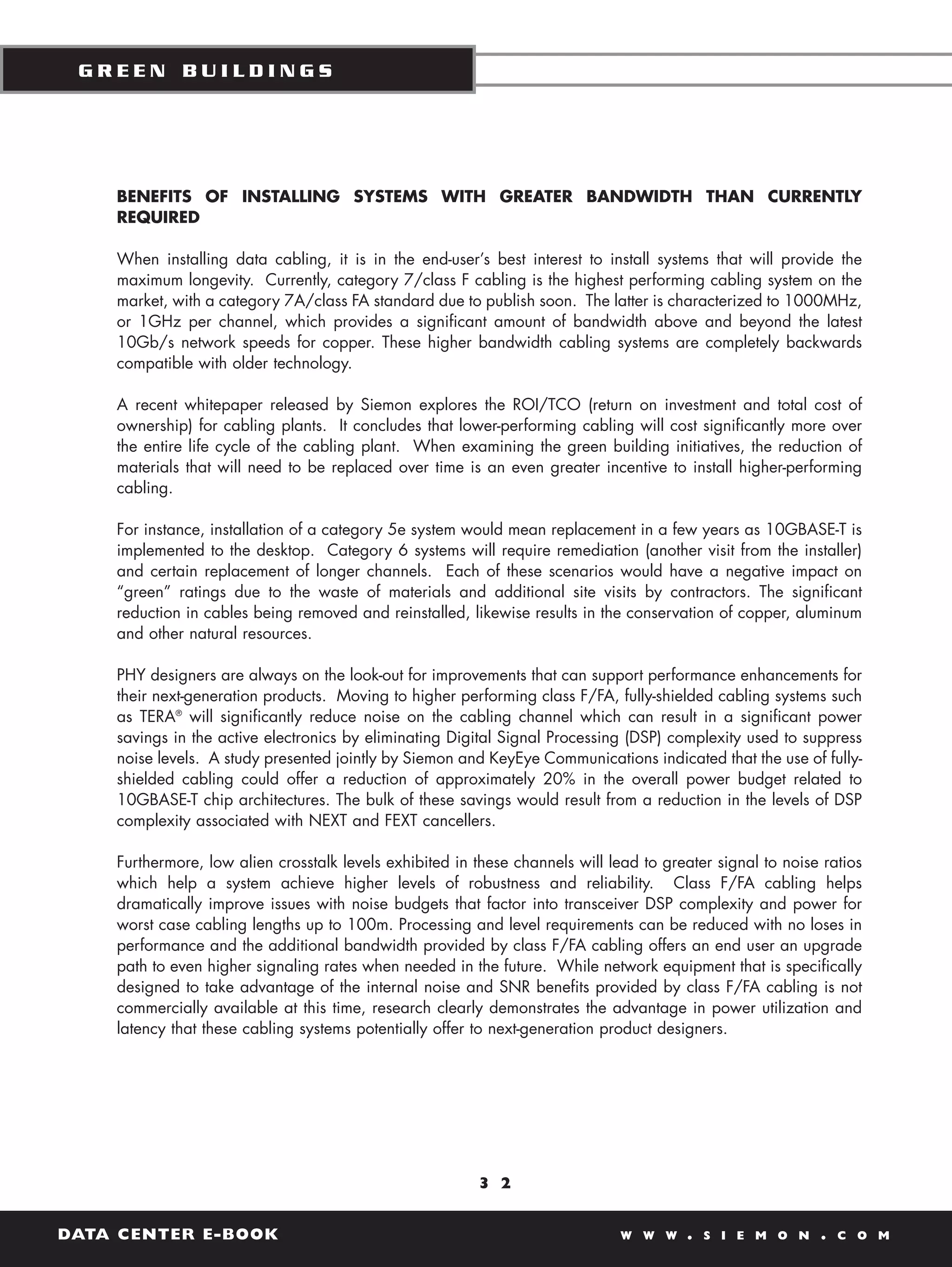 GREEN BUILDINGS




    BENEFITS OF INSTALLING SYSTEMS WITH GREATER BANDWIDTH THAN CURRENTLY
    REQUIRED

    When installing data cabling, it is in the end-user’s best interest to install systems that will provide the
    maximum longevity. Currently, category 7/class F cabling is the highest performing cabling system on the
    market, with a category 7A/class FA standard due to publish soon. The latter is characterized to 1000MHz,
    or 1GHz per channel, which provides a significant amount of bandwidth above and beyond the latest
    10Gb/s network speeds for copper. These higher bandwidth cabling systems are completely backwards
    compatible with older technology.

    A recent whitepaper released by Siemon explores the ROI/TCO (return on investment and total cost of
    ownership) for cabling plants. It concludes that lower-performing cabling will cost significantly more over
    the entire life cycle of the cabling plant. When examining the green building initiatives, the reduction of
    materials that will need to be replaced over time is an even greater incentive to install higher-performing
    cabling.

    For instance, installation of a category 5e system would mean replacement in a few years as 10GBASE-T is
    implemented to the desktop. Category 6 systems will require remediation (another visit from the installer)
    and certain replacement of longer channels. Each of these scenarios would have a negative impact on
    “green” ratings due to the waste of materials and additional site visits by contractors. The significant
    reduction in cables being removed and reinstalled, likewise results in the conservation of copper, aluminum
    and other natural resources.

    PHY designers are always on the look-out for improvements that can support performance enhancements for
    their next-generation products. Moving to higher performing class F/FA, fully-shielded cabling systems such
    as TERA® will significantly reduce noise on the cabling channel which can result in a significant power
    savings in the active electronics by eliminating Digital Signal Processing (DSP) complexity used to suppress
    noise levels. A study presented jointly by Siemon and KeyEye Communications indicated that the use of fully-
    shielded cabling could offer a reduction of approximately 20% in the overall power budget related to
    10GBASE-T chip architectures. The bulk of these savings would result from a reduction in the levels of DSP
    complexity associated with NEXT and FEXT cancellers.

    Furthermore, low alien crosstalk levels exhibited in these channels will lead to greater signal to noise ratios
    which help a system achieve higher levels of robustness and reliability. Class F/FA cabling helps
    dramatically improve issues with noise budgets that factor into transceiver DSP complexity and power for
    worst case cabling lengths up to 100m. Processing and level requirements can be reduced with no loses in
    performance and the additional bandwidth provided by class F/FA cabling offers an end user an upgrade
    path to even higher signaling rates when needed in the future. While network equipment that is specifically
    designed to take advantage of the internal noise and SNR benefits provided by class F/FA cabling is not
    commercially available at this time, research clearly demonstrates the advantage in power utilization and
    latency that these cabling systems potentially offer to next-generation product designers.




                                                         3 2


DATA CENTER E-BOOK                                                             W W W    .   S I E M O N     .   C O M
 