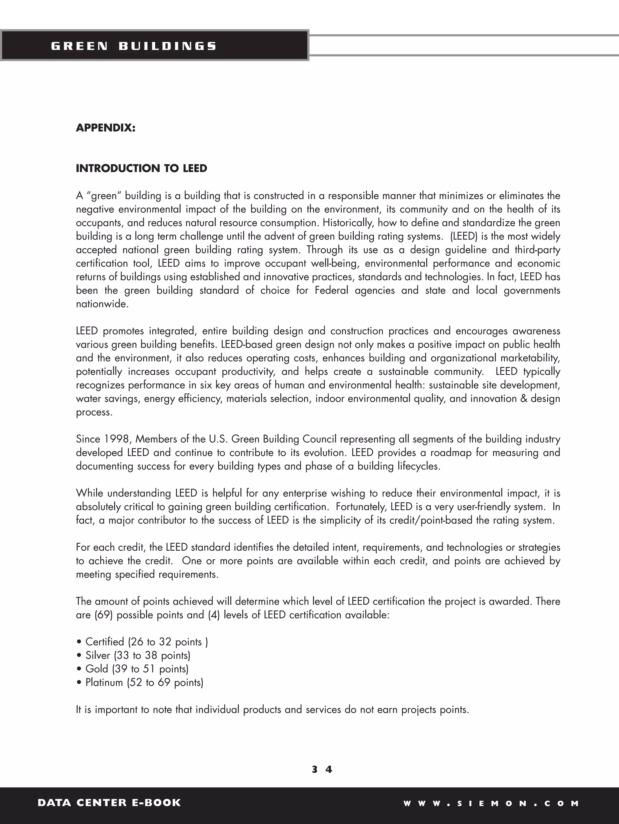 GREEN BUILDINGS




    APPENDIX:


    INTRODUCTION TO LEED

    A “green” building is a building that is constructed in a responsible manner that minimizes or eliminates the
    negative environmental impact of the building on the environment, its community and on the health of its
    occupants, and reduces natural resource consumption. Historically, how to define and standardize the green
    building is a long term challenge until the advent of green building rating systems. (LEED) is the most widely
    accepted national green building rating system. Through its use as a design guideline and third-party
    certification tool, LEED aims to improve occupant well-being, environmental performance and economic
    returns of buildings using established and innovative practices, standards and technologies. In fact, LEED has
    been the green building standard of choice for Federal agencies and state and local governments
    nationwide.

    LEED promotes integrated, entire building design and construction practices and encourages awareness
    various green building benefits. LEED-based green design not only makes a positive impact on public health
    and the environment, it also reduces operating costs, enhances building and organizational marketability,
    potentially increases occupant productivity, and helps create a sustainable community. LEED typically
    recognizes performance in six key areas of human and environmental health: sustainable site development,
    water savings, energy efficiency, materials selection, indoor environmental quality, and innovation & design
    process.

    Since 1998, Members of the U.S. Green Building Council representing all segments of the building industry
    developed LEED and continue to contribute to its evolution. LEED provides a roadmap for measuring and
    documenting success for every building types and phase of a building lifecycles.

    While understanding LEED is helpful for any enterprise wishing to reduce their environmental impact, it is
    absolutely critical to gaining green building certification. Fortunately, LEED is a very user-friendly system. In
    fact, a major contributor to the success of LEED is the simplicity of its credit/point-based the rating system.

    For each credit, the LEED standard identifies the detailed intent, requirements, and technologies or strategies
    to achieve the credit. One or more points are available within each credit, and points are achieved by
    meeting specified requirements.

    The amount of points achieved will determine which level of LEED certification the project is awarded. There
    are (69) possible points and (4) levels of LEED certification available:

    •   Certified (26 to 32 points )
    •   Silver (33 to 38 points)
    •   Gold (39 to 51 points)
    •   Platinum (52 to 69 points)

    It is important to note that individual products and services do not earn projects points.




                                                          3 4


DATA CENTER E-BOOK                                                              W W W     .   S I E M O N     .   C O M
 