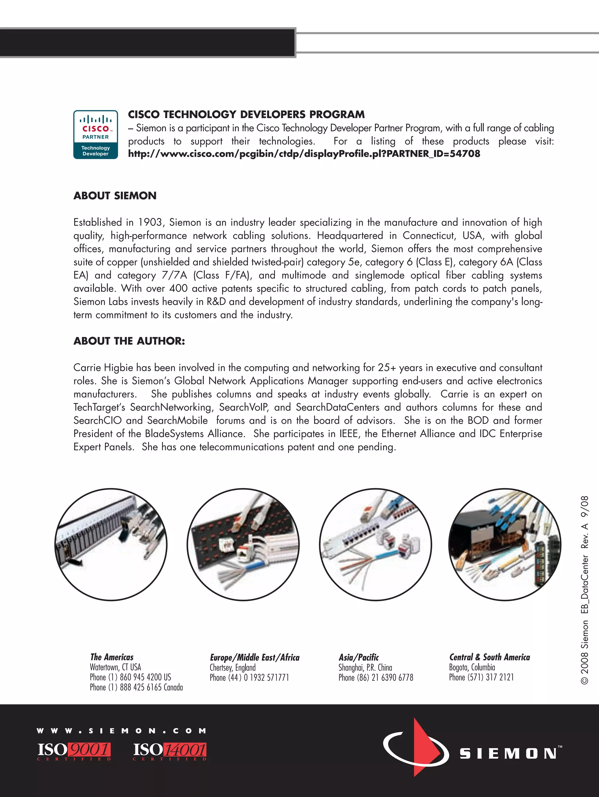 CISCO TECHNOLOGY DEVELOPERS PROGRAM
                        – Siemon is a participant in the Cisco Technology Developer Partner Program, with a full range of cabling
                        products to support their technologies.            For a listing of these products please visit:
                        http://www.cisco.com/pcgibin/ctdp/displayProfile.pl?PARTNER_ID=54708



        ABOUT SIEMON

        Established in 1903, Siemon is an industry leader specializing in the manufacture and innovation of high
        quality, high-performance network cabling solutions. Headquartered in Connecticut, USA, with global
        offices, manufacturing and service partners throughout the world, Siemon offers the most comprehensive
        suite of copper (unshielded and shielded twisted-pair) category 5e, category 6 (Class E), category 6A (Class
        EA) and category 7/7A (Class F/FA), and multimode and singlemode optical fiber cabling systems
        available. With over 400 active patents specific to structured cabling, from patch cords to patch panels,
        Siemon Labs invests heavily in R&D and development of industry standards, underlining the company's long-
        term commitment to its customers and the industry.

        ABOUT THE AUTHOR:

        Carrie Higbie has been involved in the computing and networking for 25+ years in executive and consultant
        roles. She is Siemon’s Global Network Applications Manager supporting end-users and active electronics
        manufacturers. She publishes columns and speaks at industry events globally. Carrie is an expert on
        TechTarget’s SearchNetworking, SearchVoIP, and SearchDataCenters and authors columns for these and
        SearchCIO and SearchMobile forums and is on the board of advisors. She is on the BOD and former
        President of the BladeSystems Alliance. She participates in IEEE, the Ethernet Alliance and IDC Enterprise
        Expert Panels. She has one telecommunications patent and one pending.




                                                                                                                                         © 2008 Siemon EB_DataCenter Rev. A 9/08




             The Americas                      Europe/Middle East/Africa   Asia/Pacific                   Central & South America
             Watertown, CT USA                 Chertsey, England           Shanghai, P.R. China           Bogota, Columbia
             Phone (1) 860 945 4200 US         Phone (44 ) 0 1932 571771   Phone (86) 21 6390 6778        Phone (571) 317 2121
             Phone (1) 888 425 6165 Canada



W W W    .   S I E M O N           .   C O M




DATA CENTER E-BOOK                                                                        W W W      .   S I E M O N         .   C O M
 