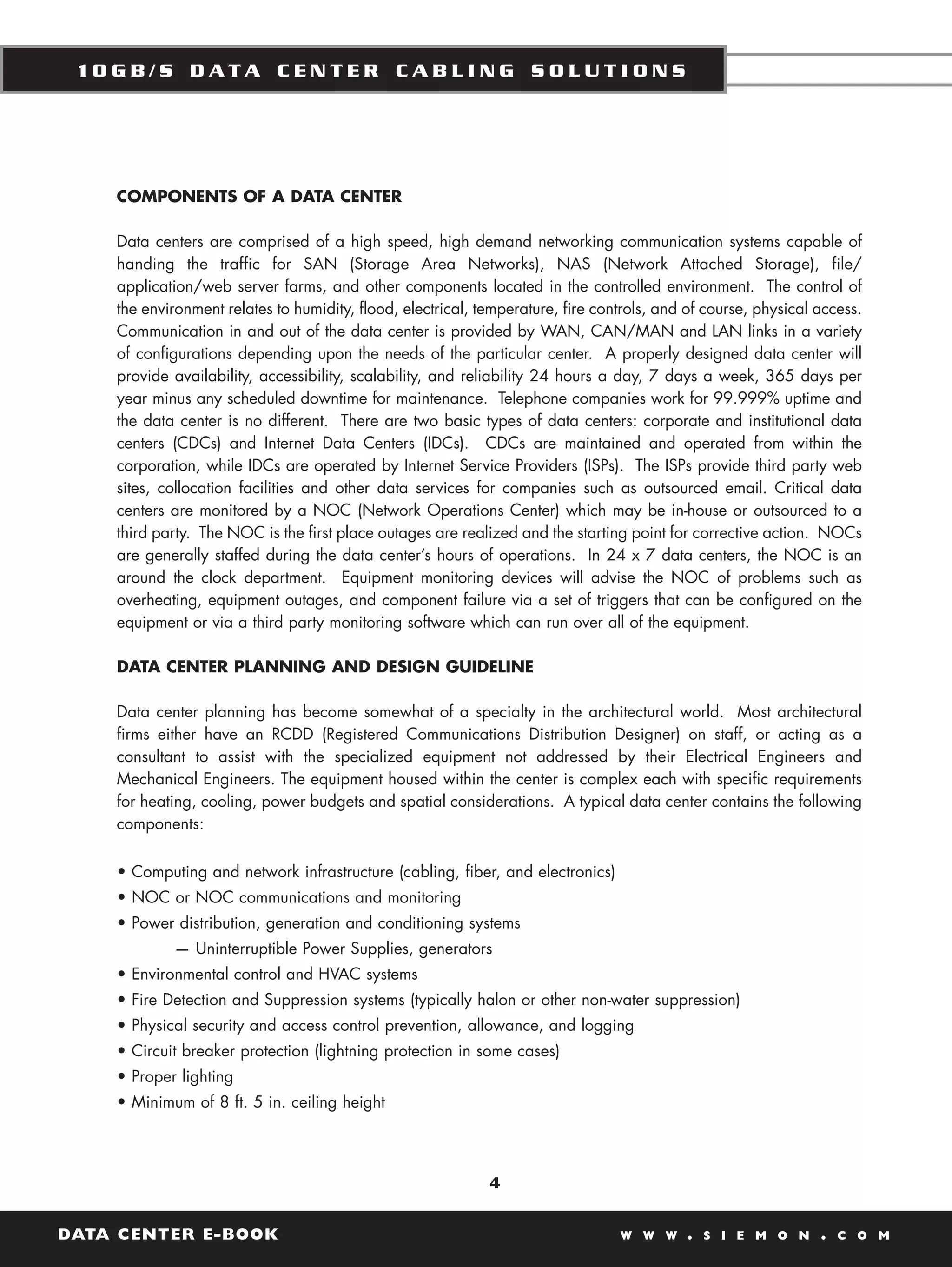 10GB/S DATA CENTER CABLING SOLUTIONS




    COMPONENTS OF A DATA CENTER

    Data centers are comprised of a high speed, high demand networking communication systems capable of
    handing the traffic for SAN (Storage Area Networks), NAS (Network Attached Storage), file/
    application/web server farms, and other components located in the controlled environment. The control of
    the environment relates to humidity, flood, electrical, temperature, fire controls, and of course, physical access.
    Communication in and out of the data center is provided by WAN, CAN/MAN and LAN links in a variety
    of configurations depending upon the needs of the particular center. A properly designed data center will
    provide availability, accessibility, scalability, and reliability 24 hours a day, 7 days a week, 365 days per
    year minus any scheduled downtime for maintenance. Telephone companies work for 99.999% uptime and
    the data center is no different. There are two basic types of data centers: corporate and institutional data
    centers (CDCs) and Internet Data Centers (IDCs). CDCs are maintained and operated from within the
    corporation, while IDCs are operated by Internet Service Providers (ISPs). The ISPs provide third party web
    sites, collocation facilities and other data services for companies such as outsourced email. Critical data
    centers are monitored by a NOC (Network Operations Center) which may be in-house or outsourced to a
    third party. The NOC is the first place outages are realized and the starting point for corrective action. NOCs
    are generally staffed during the data center’s hours of operations. In 24 x 7 data centers, the NOC is an
    around the clock department. Equipment monitoring devices will advise the NOC of problems such as
    overheating, equipment outages, and component failure via a set of triggers that can be configured on the
    equipment or via a third party monitoring software which can run over all of the equipment.

    DATA CENTER PLANNING AND DESIGN GUIDELINE

    Data center planning has become somewhat of a specialty in the architectural world. Most architectural
    firms either have an RCDD (Registered Communications Distribution Designer) on staff, or acting as a
    consultant to assist with the specialized equipment not addressed by their Electrical Engineers and
    Mechanical Engineers. The equipment housed within the center is complex each with specific requirements
    for heating, cooling, power budgets and spatial considerations. A typical data center contains the following
    components:


    • Computing and network infrastructure (cabling, fiber, and electronics)
    • NOC or NOC communications and monitoring
    • Power distribution, generation and conditioning systems
            — Uninterruptible Power Supplies, generators
    • Environmental control and HVAC systems
    • Fire Detection and Suppression systems (typically halon or other non-water suppression)
    • Physical security and access control prevention, allowance, and logging
    • Circuit breaker protection (lightning protection in some cases)
    • Proper lighting
    • Minimum of 8 ft. 5 in. ceiling height




                                                             4


DATA CENTER E-BOOK                                                               W W W     .   S I E M O N      .   C O M
 