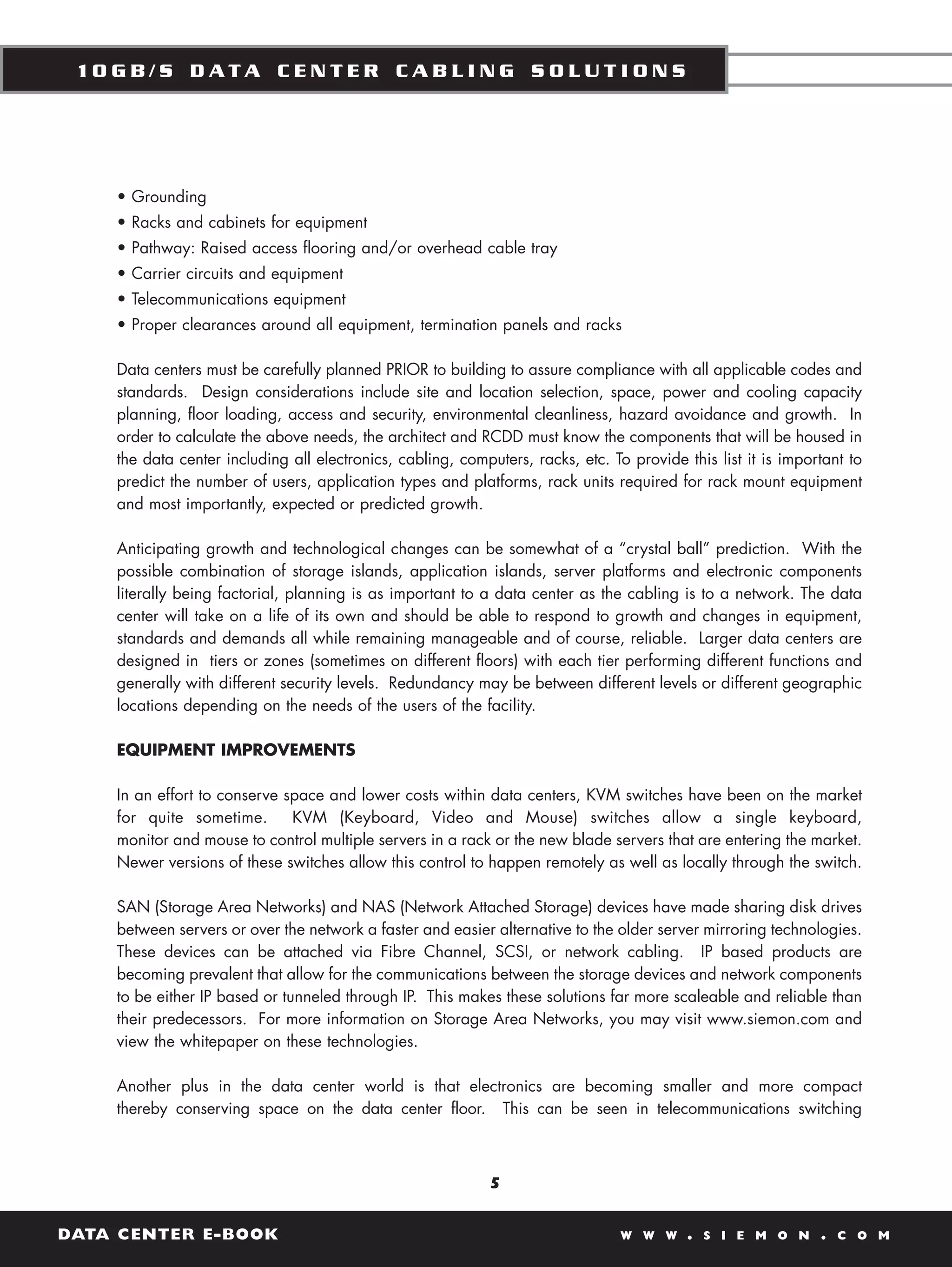 10GB/S DATA CENTER CABLING SOLUTIONS




    • Grounding
    • Racks and cabinets for equipment
    • Pathway: Raised access flooring and/or overhead cable tray
    • Carrier circuits and equipment
    • Telecommunications equipment
    • Proper clearances around all equipment, termination panels and racks

    Data centers must be carefully planned PRIOR to building to assure compliance with all applicable codes and
    standards. Design considerations include site and location selection, space, power and cooling capacity
    planning, floor loading, access and security, environmental cleanliness, hazard avoidance and growth. In
    order to calculate the above needs, the architect and RCDD must know the components that will be housed in
    the data center including all electronics, cabling, computers, racks, etc. To provide this list it is important to
    predict the number of users, application types and platforms, rack units required for rack mount equipment
    and most importantly, expected or predicted growth.

    Anticipating growth and technological changes can be somewhat of a “crystal ball” prediction. With the
    possible combination of storage islands, application islands, server platforms and electronic components
    literally being factorial, planning is as important to a data center as the cabling is to a network. The data
    center will take on a life of its own and should be able to respond to growth and changes in equipment,
    standards and demands all while remaining manageable and of course, reliable. Larger data centers are
    designed in tiers or zones (sometimes on different floors) with each tier performing different functions and
    generally with different security levels. Redundancy may be between different levels or different geographic
    locations depending on the needs of the users of the facility.

    EQUIPMENT IMPROVEMENTS

    In an effort to conserve space and lower costs within data centers, KVM switches have been on the market
    for quite sometime.       KVM (Keyboard, Video and Mouse) switches allow a single keyboard,
    monitor and mouse to control multiple servers in a rack or the new blade servers that are entering the market.
    Newer versions of these switches allow this control to happen remotely as well as locally through the switch.

    SAN (Storage Area Networks) and NAS (Network Attached Storage) devices have made sharing disk drives
    between servers or over the network a faster and easier alternative to the older server mirroring technologies.
    These devices can be attached via Fibre Channel, SCSI, or network cabling. IP based products are
    becoming prevalent that allow for the communications between the storage devices and network components
    to be either IP based or tunneled through IP. This makes these solutions far more scaleable and reliable than
    their predecessors. For more information on Storage Area Networks, you may visit www.siemon.com and
    view the whitepaper on these technologies.

    Another plus in the data center world is that electronics are becoming smaller and more compact
    thereby conserving space on the data center floor. This can be seen in telecommunications switching



                                                             5


DATA CENTER E-BOOK                                                               W W W     .   S I E M O N     .   C O M
 