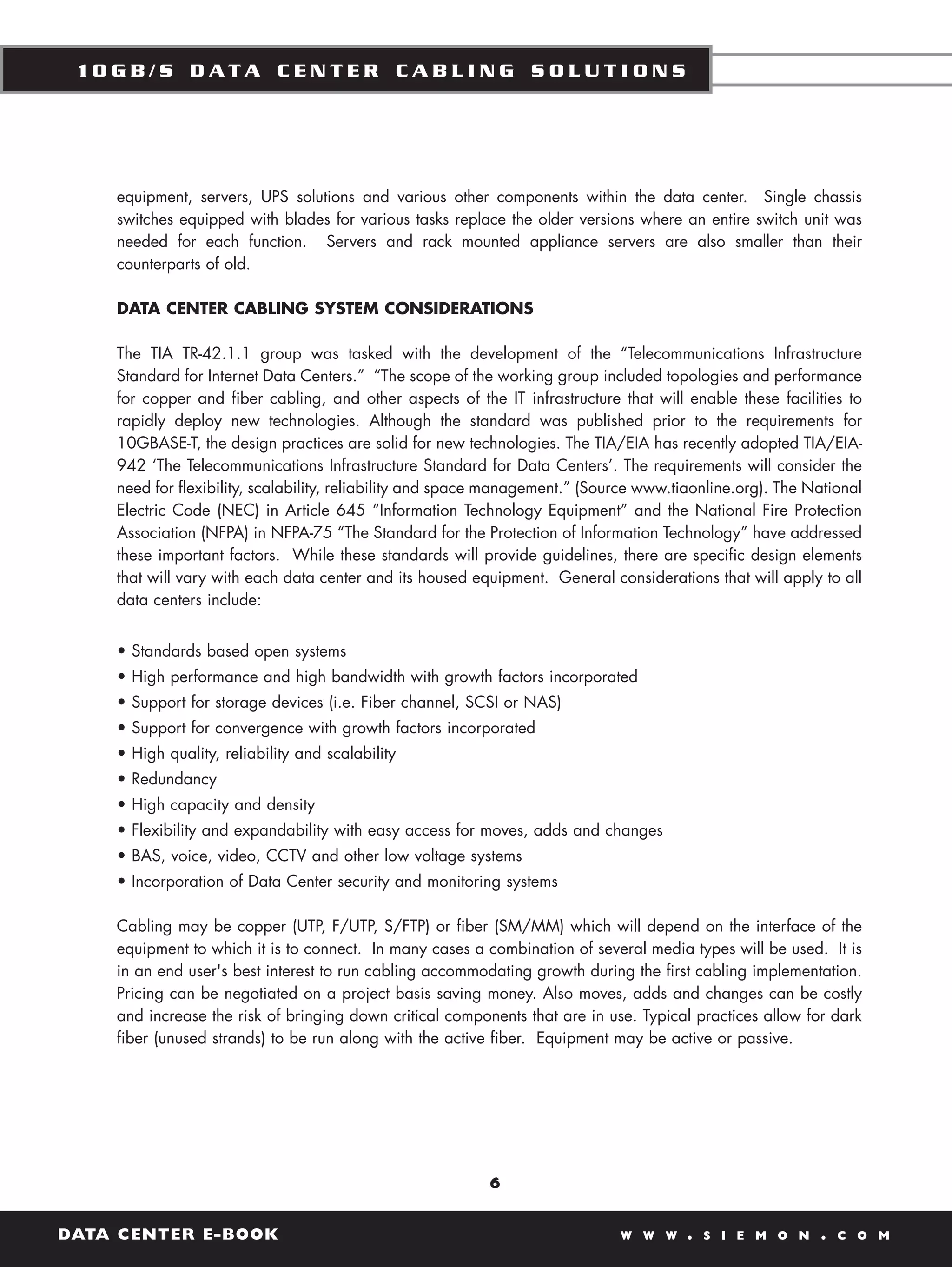 10GB/S DATA CENTER CABLING SOLUTIONS




    equipment, servers, UPS solutions and various other components within the data center. Single chassis
    switches equipped with blades for various tasks replace the older versions where an entire switch unit was
    needed for each function. Servers and rack mounted appliance servers are also smaller than their
    counterparts of old.

    DATA CENTER CABLING SYSTEM CONSIDERATIONS

    The TIA TR-42.1.1 group was tasked with the development of the “Telecommunications Infrastructure
    Standard for Internet Data Centers.” “The scope of the working group included topologies and performance
    for copper and fiber cabling, and other aspects of the IT infrastructure that will enable these facilities to
    rapidly deploy new technologies. Although the standard was published prior to the requirements for
    10GBASE-T, the design practices are solid for new technologies. The TIA/EIA has recently adopted TIA/EIA-
    942 ‘The Telecommunications Infrastructure Standard for Data Centers’. The requirements will consider the
    need for flexibility, scalability, reliability and space management.” (Source www.tiaonline.org). The National
    Electric Code (NEC) in Article 645 “Information Technology Equipment” and the National Fire Protection
    Association (NFPA) in NFPA-75 “The Standard for the Protection of Information Technology” have addressed
    these important factors. While these standards will provide guidelines, there are specific design elements
    that will vary with each data center and its housed equipment. General considerations that will apply to all
    data centers include:


    • Standards based open systems
    • High performance and high bandwidth with growth factors incorporated
    • Support for storage devices (i.e. Fiber channel, SCSI or NAS)
    • Support for convergence with growth factors incorporated
    • High quality, reliability and scalability
    • Redundancy
    • High capacity and density
    • Flexibility and expandability with easy access for moves, adds and changes
    • BAS, voice, video, CCTV and other low voltage systems
    • Incorporation of Data Center security and monitoring systems

    Cabling may be copper (UTP, F/UTP, S/FTP) or fiber (SM/MM) which will depend on the interface of the
    equipment to which it is to connect. In many cases a combination of several media types will be used. It is
    in an end user's best interest to run cabling accommodating growth during the first cabling implementation.
    Pricing can be negotiated on a project basis saving money. Also moves, adds and changes can be costly
    and increase the risk of bringing down critical components that are in use. Typical practices allow for dark
    fiber (unused strands) to be run along with the active fiber. Equipment may be active or passive.




                                                           6


DATA CENTER E-BOOK                                                            W W W     .   S I E M O N    .   C O M
 