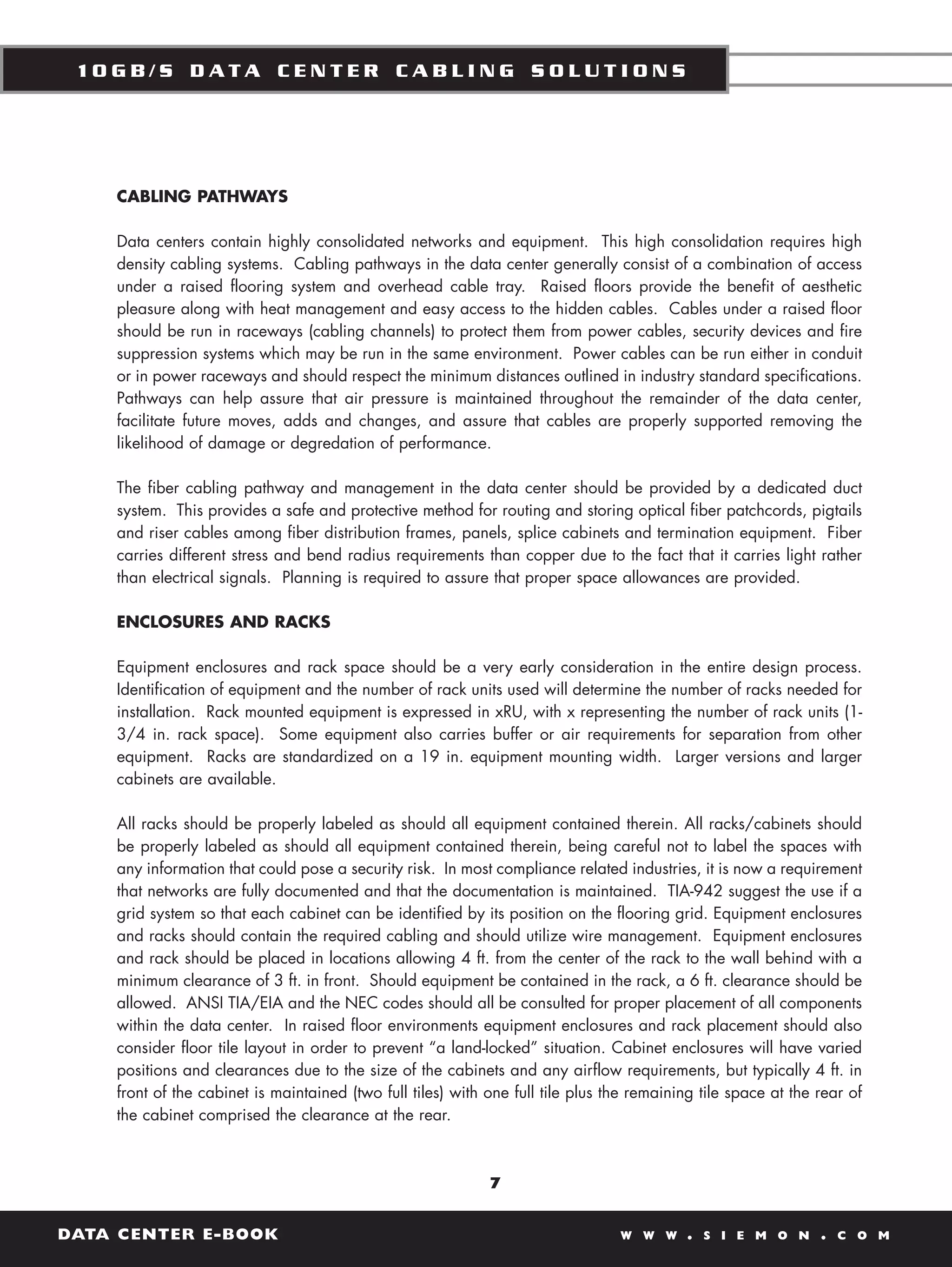 10GB/S DATA CENTER CABLING SOLUTIONS




    CABLING PATHWAYS

    Data centers contain highly consolidated networks and equipment. This high consolidation requires high
    density cabling systems. Cabling pathways in the data center generally consist of a combination of access
    under a raised flooring system and overhead cable tray. Raised floors provide the benefit of aesthetic
    pleasure along with heat management and easy access to the hidden cables. Cables under a raised floor
    should be run in raceways (cabling channels) to protect them from power cables, security devices and fire
    suppression systems which may be run in the same environment. Power cables can be run either in conduit
    or in power raceways and should respect the minimum distances outlined in industry standard specifications.
    Pathways can help assure that air pressure is maintained throughout the remainder of the data center,
    facilitate future moves, adds and changes, and assure that cables are properly supported removing the
    likelihood of damage or degredation of performance.

    The fiber cabling pathway and management in the data center should be provided by a dedicated duct
    system. This provides a safe and protective method for routing and storing optical fiber patchcords, pigtails
    and riser cables among fiber distribution frames, panels, splice cabinets and termination equipment. Fiber
    carries different stress and bend radius requirements than copper due to the fact that it carries light rather
    than electrical signals. Planning is required to assure that proper space allowances are provided.

    ENCLOSURES AND RACKS

    Equipment enclosures and rack space should be a very early consideration in the entire design process.
    Identification of equipment and the number of rack units used will determine the number of racks needed for
    installation. Rack mounted equipment is expressed in xRU, with x representing the number of rack units (1-
    3/4 in. rack space). Some equipment also carries buffer or air requirements for separation from other
    equipment. Racks are standardized on a 19 in. equipment mounting width. Larger versions and larger
    cabinets are available.

    All racks should be properly labeled as should all equipment contained therein. All racks/cabinets should
    be properly labeled as should all equipment contained therein, being careful not to label the spaces with
    any information that could pose a security risk. In most compliance related industries, it is now a requirement
    that networks are fully documented and that the documentation is maintained. TIA-942 suggest the use if a
    grid system so that each cabinet can be identified by its position on the flooring grid. Equipment enclosures
    and racks should contain the required cabling and should utilize wire management. Equipment enclosures
    and rack should be placed in locations allowing 4 ft. from the center of the rack to the wall behind with a
    minimum clearance of 3 ft. in front. Should equipment be contained in the rack, a 6 ft. clearance should be
    allowed. ANSI TIA/EIA and the NEC codes should all be consulted for proper placement of all components
    within the data center. In raised floor environments equipment enclosures and rack placement should also
    consider floor tile layout in order to prevent “a land-locked” situation. Cabinet enclosures will have varied
    positions and clearances due to the size of the cabinets and any airflow requirements, but typically 4 ft. in
    front of the cabinet is maintained (two full tiles) with one full tile plus the remaining tile space at the rear of
    the cabinet comprised the clearance at the rear.



                                                             7


DATA CENTER E-BOOK                                                               W W W     .   S I E M O N      .   C O M
 