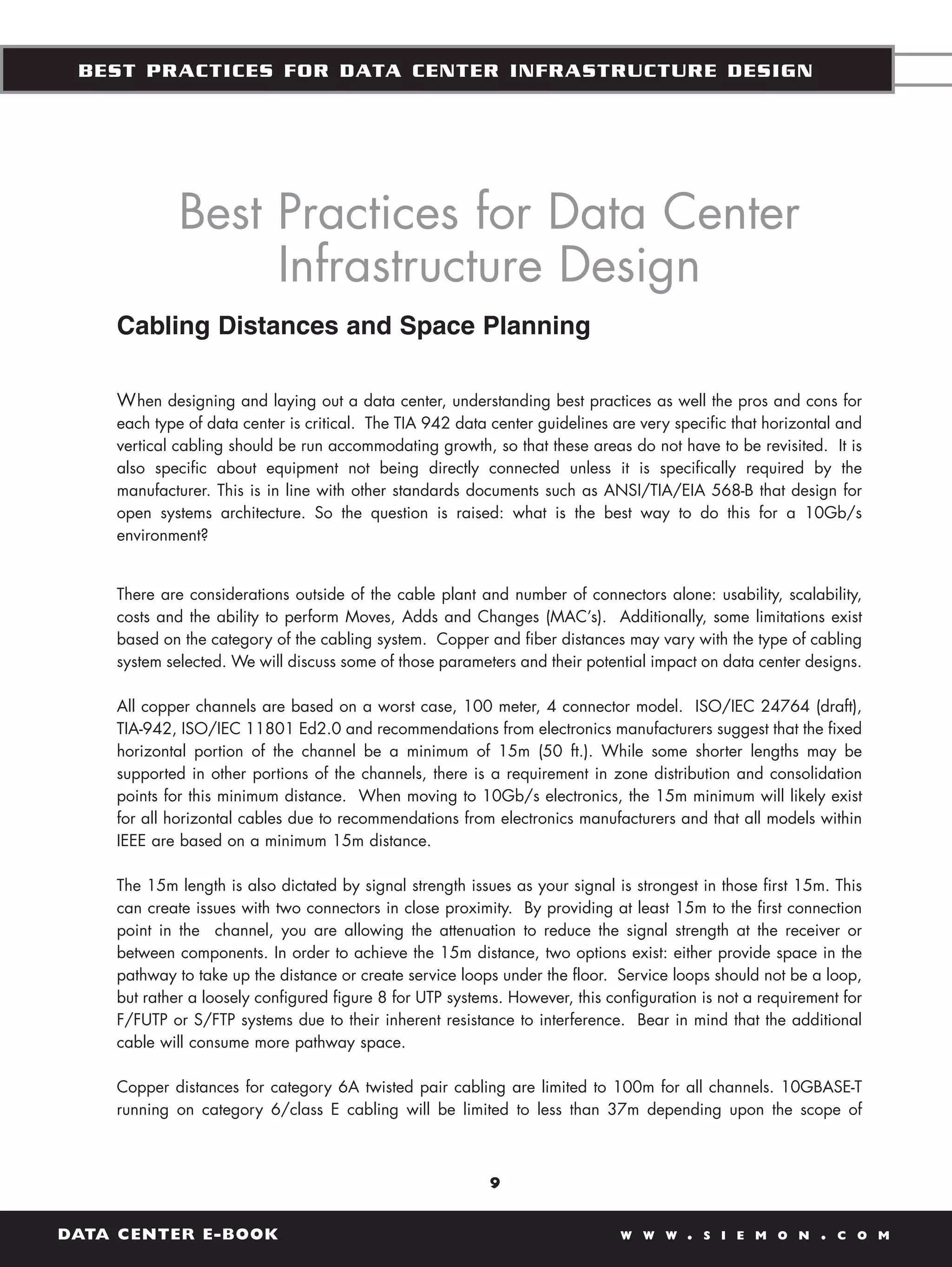 BEST PRACTICES FOR DATA CENTER INFRASTRUCTURE DESIGN




             Best Practices for Data Center
                  Infrastructure Design
    Cabling Distances and Space Planning

    W hen designing and laying out a data center, understanding best practices as well the pros and cons for
    each type of data center is critical. The TIA 942 data center guidelines are very specific that horizontal and
    vertical cabling should be run accommodating growth, so that these areas do not have to be revisited. It is
    also specific about equipment not being directly connected unless it is specifically required by the
    manufacturer. This is in line with other standards documents such as ANSI/TIA/EIA 568-B that design for
    open systems architecture. So the question is raised: what is the best way to do this for a 10Gb/s
    environment?


    There are considerations outside of the cable plant and number of connectors alone: usability, scalability,
    costs and the ability to perform Moves, Adds and Changes (MAC’s). Additionally, some limitations exist
    based on the category of the cabling system. Copper and fiber distances may vary with the type of cabling
    system selected. We will discuss some of those parameters and their potential impact on data center designs.

    All copper channels are based on a worst case, 100 meter, 4 connector model. ISO/IEC 24764 (draft),
    TIA-942, ISO/IEC 11801 Ed2.0 and recommendations from electronics manufacturers suggest that the fixed
    horizontal portion of the channel be a minimum of 15m (50 ft.). While some shorter lengths may be
    supported in other portions of the channels, there is a requirement in zone distribution and consolidation
    points for this minimum distance. When moving to 10Gb/s electronics, the 15m minimum will likely exist
    for all horizontal cables due to recommendations from electronics manufacturers and that all models within
    IEEE are based on a minimum 15m distance.

    The 15m length is also dictated by signal strength issues as your signal is strongest in those first 15m. This
    can create issues with two connectors in close proximity. By providing at least 15m to the first connection
    point in the channel, you are allowing the attenuation to reduce the signal strength at the receiver or
    between components. In order to achieve the 15m distance, two options exist: either provide space in the
    pathway to take up the distance or create service loops under the floor. Service loops should not be a loop,
    but rather a loosely configured figure 8 for UTP systems. However, this configuration is not a requirement for
    F/FUTP or S/FTP systems due to their inherent resistance to interference. Bear in mind that the additional
    cable will consume more pathway space.

    Copper distances for category 6A twisted pair cabling are limited to 100m for all channels. 10GBASE-T
    running on category 6/class E cabling will be limited to less than 37m depending upon the scope of



                                                           9


DATA CENTER E-BOOK                                                            W W W     .   S I E M O N    .   C O M
 