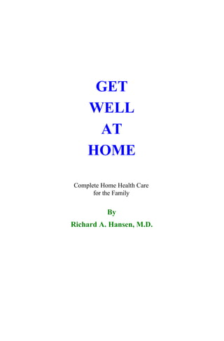 Hartland Publication's Digital Library




                           GET
                          WELL
                           AT
                          HOME

                      Complete Home Health Care
                            for the Family


                                 By
                     Richard A. Hansen, M.D.




                        Hartland Publications
                        Rapidan, VA 22733
                         Version 1.0 1999
 