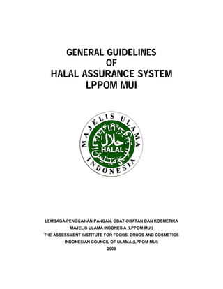 GENERAL GUIDELINES 
OF 
HALAL ASSURANCE SYSTEM 
LPPOM MUI 
LEMBAGA PENGKAJIAN PANGAN, OBAT-OBATAN DAN KOSMETIKA 
MAJELIS ULAMA INDONESIA (LPPOM MUI) 
THE ASSESSMENT INSTITUTE FOR FOODS, DRUGS AND COSMETICS 
INDONESIAN COUNCIL OF ULAMA (LPPOM MUI) 
2008 
 