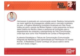 A palestra Estratégias e Táticas de Comunicação (Comunicação
Integrada de Marketing) será administrada por Hermesson no evento
Acorda - A Realidade é Outra! Conheça um pouco sobre o tema
com as 5 dicas a seguir...
Hermesson é graduado em comunicação social. Realizou treinamento
na maior agência de propaganda voltada para o mercado imobiliário
do país, a Eugênio Marketing Imobiliário localizada em São Paulo.
Voltou-se para o estudo de Mídias Digitais, é pós graduando na facul-
dade Estácio do Recife e lidera a pesquisa de Inovações para o
departamento de conteúdo e planejamento da Três Comunicação,
onde hoje atua como Vice Presidente de Contas e Planejamento.
 