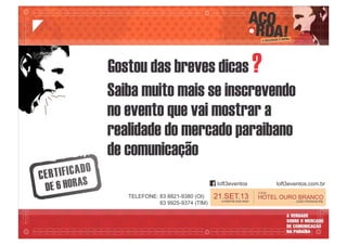 LOCAL:
HOTEL OURO BRANCO
JOÃO PESSOA-PB
21.SET.13A PARTIR DAS 9h00
Gostou das breves dicas ?
Saiba muito mais se inscrevendo
no evento que vai mostrar a
realidade do mercado paraibano
de comunicação
loft3eventos loft3eventos.com.br
TELEFONE: 83 8821-9380 (OI)
83 9925-9374 (TIM)
 