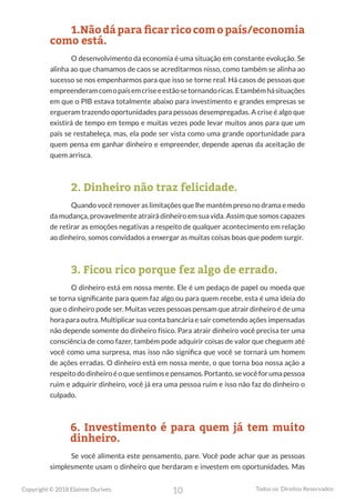 10
Copyright © 2018 Elainne Ourives Todos os Direitos Reservados
1.Nãodáparaficarricocomopaís/economia
como está.
O desenvolvimento da economia é uma situação em constante evolução. Se
alinha ao que chamamos de caos se acreditarmos nisso, como também se alinha ao
sucesso se nos empenharmos para que isso se torne real. Há casos de pessoas que
empreenderamcomopaísemcriseeestãosetornandoricas.Etambémhásituações
em que o PIB estava totalmente abaixo para investimento e grandes empresas se
ergueram trazendo oportunidades para pessoas desempregadas. A crise é algo que
existirá de tempo em tempo e muitas vezes pode levar muitos anos para que um
país se restabeleça, mas, ela pode ser vista como uma grande oportunidade para
quem pensa em ganhar dinheiro e empreender, depende apenas da aceitação de
quem arrisca.
2. Dinheiro não traz felicidade.
Quando você remover as limitações que lhe mantém preso no drama e medo
da mudança, provavelmente atrairá dinheiro em sua vida. Assim que somos capazes
de retirar as emoções negativas a respeito de qualquer acontecimento em relação
ao dinheiro, somos convidados a enxergar as muitas coisas boas que podem surgir.
3. Ficou rico porque fez algo de errado.
O dinheiro está em nossa mente. Ele é um pedaço de papel ou moeda que
se torna significante para quem faz algo ou para quem recebe, esta é uma ideia do
que o dinheiro pode ser. Muitas vezes pessoas pensam que atrair dinheiro é de uma
hora para outra. Multiplicar sua conta bancária e sair cometendo ações impensadas
não depende somente do dinheiro físico. Para atrair dinheiro você precisa ter uma
consciência de como fazer, também pode adquirir coisas de valor que cheguem até
você como uma surpresa, mas isso não significa que você se tornará um homem
de ações erradas. O dinheiro está em nossa mente, o que torna boa nossa ação a
respeitododinheiroéoquesentimosepensamos.Portanto,sevocêforumapessoa
ruim e adquirir dinheiro, você já era uma pessoa ruim e isso não faz do dinheiro o
culpado.
6. Investimento é para quem já tem muito
dinheiro.
Se você alimenta este pensamento, pare. Você pode achar que as pessoas
simplesmente usam o dinheiro que herdaram e investem em oportunidades. Mas
 
