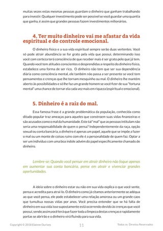 11
Copyright © 2018 Elainne Ourives Todos os Direitos Reservados
muitas vezes estas mesmas pessoas guardam o dinheiro que ganham trabalhando
parainvestir.Qualquerinvestimentopodeserpossívelsevocêguardarumaquantia
que ganha, é assim que grandes pessoas fazem investimentos milionários.
4. Ter muito dinheiro vai me afastar da vida
espiritual e do controle emocional.
O dinheiro físico e a sua vida espiritual sempre serão duas vertentes. Você
só pode atrair abundância se for grato pela vida que possui, determinando isso
você com certeza terá consciência de que receber mais é ser grato pelo que já tem.
Quando você tem atitudes conscientes e desprendidas a respeito do dinheiro físico,
estabelece uma forma de ser rico. O dinheiro não tem que ser sua dependência
diária como consciência mental, ele também não passa a ser presente se você tem
pensamentos e crenças que lhe tornam mesquinho ou mal. O dinheiro lhe mantém
aberto às possibilidades e só lhe faz um grande homem se você fizer de sua “fortuna
mental” uma chance de tornar ela cada vez mais em riqueza (espiritual e emocional).
5. Dinheiro é a raiz do mal.
Essa famosa frase é a grande problemática da população, conhecida como
ditado popular traz ameaças para aqueles que constroem suas vidas financeiras e
sãoacusadoscomoomaldahumanidade.Estetal“mal”queaspessoasintitulamnão
seria uma responsabilidade de quem o pensa? Independentemente da raça, opção
sexual ou conta bancária, o dinheiro é apenas um papel, aquele que se impõe a fazer
o mal ou um monte de coisas ruins com ele é a personalidade de quem faz. Optar a
ser um indivíduo com uma boa índole advém do papel especificamente chamado de
dinheiro.
Lembre-se: Quando você pensar em atrair dinheiro não foque apenas
em aumentar sua conta bancária, pense em atrair e vivenciar grandes
oportunidades.
A ideia sobre o dinheiro estar ou não em sua vida explica o que você sente,
pensa e acredita para atraí-lo. O dinheiro como já citamos anteriormente se adéqua
ao que você pensa, ele pode estabelecer uma relação amorosa ou um grande caos
que tumultua nossas vidas por anos. Você precisa entender que se há falta de
dinheiro em sua vida isso supostamente está ocorrendo devido às crenças que você
possui,sendoassim,vocêteráquefazertodaalimpezadestascrençaserapidamente
portas se abrirão e o dinheiro virá fluindo para sua vida.
 