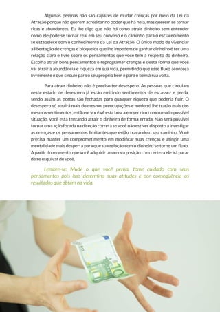 12
Copyright © 2018 Elainne Ourives Todos os Direitos Reservados
Algumas pessoas não são capazes de mudar crenças por meio da Lei da
Atração porque não querem acreditar no poder que há nela, mas querem se tornar
ricas e abundantes. Eu lhe digo que não há como atrair dinheiro sem entender
como ele pode se tornar real em seu convívio e o caminho para o esclarecimento
se estabelece com o conhecimento da Lei da Atração. O único modo de vivenciar
a libertação de crenças e bloqueios que lhe impedem de ganhar dinheiro é ter uma
relação clara e livre sobre os pensamentos que você tem a respeito do dinheiro.
Escolha atrair bons pensamentos e reprogramar crenças é desta forma que você
vai atrair a abundância e riqueza em sua vida, permitindo que esse fluxo aconteça
livremente e que circule para o seu próprio bem e para o bem à sua volta.
Para atrair dinheiro não é preciso ter desespero. As pessoas que circulam
neste estado de desespero já estão emitindo sentimentos de escassez e perda,
sendo assim as portas são fechadas para qualquer riqueza que poderia fluir. O
desespero só atrairá mais do mesmo, preocupações e medo só lhe trarão mais dos
mesmos sentimentos, então se você vê esta busca em ser rico como uma impossível
situação, você está tentando atrair o dinheiro de forma errada. Não será possível
tornar uma ação focada na direção correta se você não estiver disposto a investigar
as crenças e os pensamentos limitantes que estão travando o seu caminho. Você
precisa manter um comprometimento em modificar suas crenças e atingir uma
mentalidade mais desperta para que sua relação com o dinheiro se torne um fluxo.
A partir do momento que você adquirir uma nova posição com certeza ele irá parar
de se esquivar de você.
Lembre-se: Mude o que você pensa, tome cuidado com seus
pensamentos pois isso determina suas atitudes e por conseqüência os
resultados que obtém na vida.
 