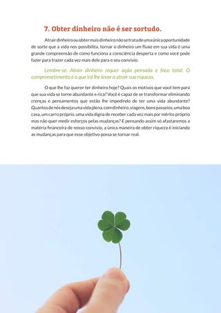 13
Copyright © 2018 Elainne Ourives Todos os Direitos Reservados
7. Obter dinheiro não é ser sortudo.
Atrairdinheiroouobtermaisdinheironãosetratadeumaúnicaoportunidade
de sorte que a vida nos possibilita, tornar o dinheiro um fluxo em sua vida é uma
grande compreensão de como funciona a consciência desperta e como você pode
fazer para trazer cada vez mais dele para o seu convívio.
Lembre-se: Atrair dinheiro requer ação pensada e foco total. O
comprometimento é o que irá lhe levar a atrair sua riqueza.
O que lhe faz querer ter dinheiro hoje? Quais os motivos que você tem para
que sua vida se torne abundante e rica? Você é capaz de se transformar eliminando
crenças e pensamentos que estão lhe impedindo de ter uma vida abundante?
Quantosdenósdesejaumavidaplena,comdinheiro,viagens,bonspasseios,umaboa
casa, um carro próprio, uma vida digna de receber cada vez mais por mérito próprio
mas não quer medir esforços pelas mudanças? E pensando assim só afastaremos a
matéria financeira de nosso convívio, a única maneira de obter riqueza é iniciando
as mudanças para que esse objetivo possa se tornar real.
 