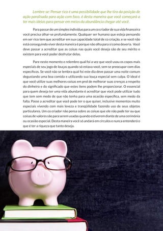 15
Copyright © 2018 Elainne Ourives Todos os Direitos Reservados
Lembre-se: Pensar rico é uma possibilidade que lhe tira da posição de
ação paralisada para ação com foco, é desta maneira que você começará a
ter mais ideias para pensar em meios da abundância chegar até você.
Parapassardeumsimplesindivíduoparaumcocriadordesuavidafinanceira
você precisa olhar-se profundamente. Qualquer ser humano que esteja pensando
em ser rico tem que acreditar em sua capacidade total de co criação, e se você não
está conseguindo viver desta maneira é porque não olha para si como deveria. Você
deve passar a acreditar que as coisas nas quais você deseja são de seu mérito e
existem para você poder desfrutar delas.
Pare neste momento e relembre qual foi a vez que você usou os copos mais
especiais de seu jogo de louças quando só estava você, sem se preocupar com dias
específicos. Se você não se lembra qual foi este dia deve passar uma noite comum
degustando uma boa comida e utilizando sua louça especial sem culpa. O ideal é
que você utilize suas melhores coisas em prol de melhorar suas crenças a respeito
do dinheiro e do significado que estes itens podem lhe proporcionar. O essencial
para quem deseja ter uma vida abundante é acreditar que você pode utilizar tudo
que tem sem medo de que não tenha para uma ocasião específica, sem medo da
falta. Passe a acreditar que você pode ter o que quiser, inclusive momentos muito
especiais vivendo com mais leveza e tranqüilidade fazendo uso de seus objetos
particulares. Um co criador não pensa sobre as coisas que ele não pode ter ou que
coisasdevaloressãoparaseremusadasquandoestiveremdiantedeumacerimônia
ou ocasião especial. Desta maneira você só andará em círculos e nunca entenderá o
que é ter a riqueza que tanto deseja.
 